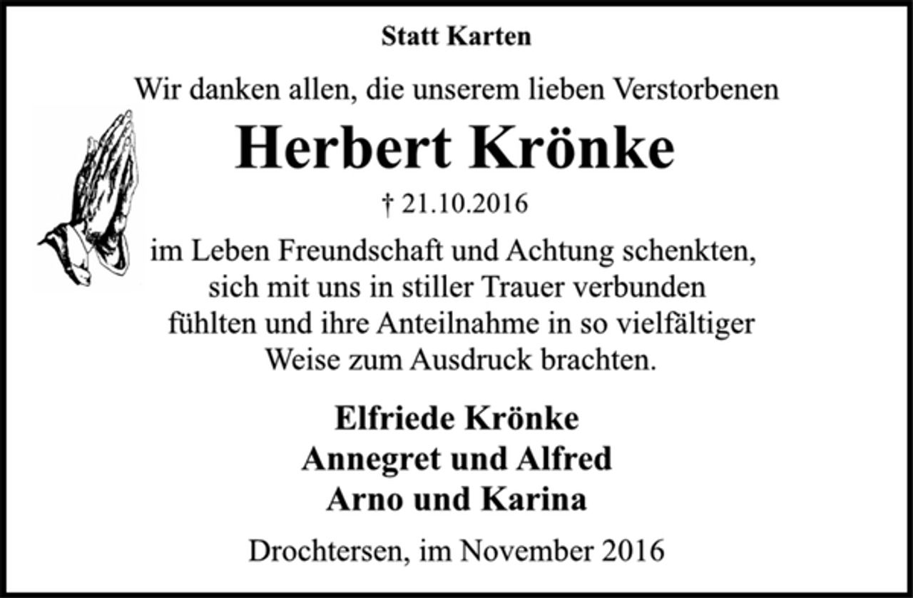 <p>Statt Karten<br />Wir danken allen, die unserem lieben Verstorbenen<br />Herbert Krönke<br />† 21.10.2016<br />im Leben Freundschaft und Achtung schenkten,<br />sich mit uns in stiller Trauer verbunden<br />fühlten und ihre Anteilnahme in so vielfältiger<br />Weise zum Ausdruck brachten.<br />Elfriede Krönke<br />Annegret und Alfred<br />Arno und Karina<br />Drochtersen, im November 2016</p>