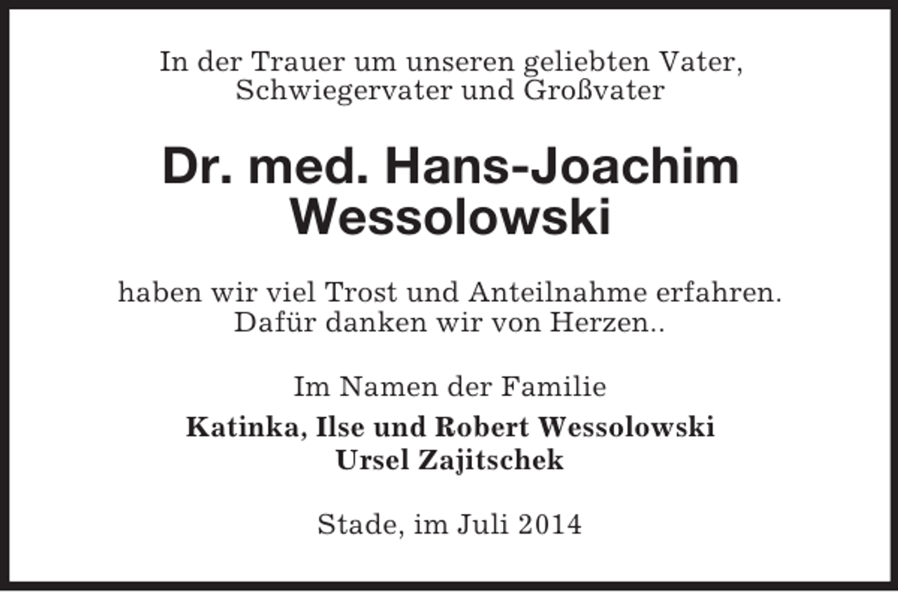 <p>In der Trauer um unseren geliebten Vater,<br />Schwiegervater und Großvater<br />Dr. med. Hans-Joachim<br />Wessolowski<br />haben wir viel Trost und Anteilnahme erfahren.<br />Dafür danken wir von Herzen..<br />Im Namen der Familie<br />Katinka, Ilse und Robert Wessolowski<br />Ursel Zajitschek<br />Stade, im Juli 2014</p>