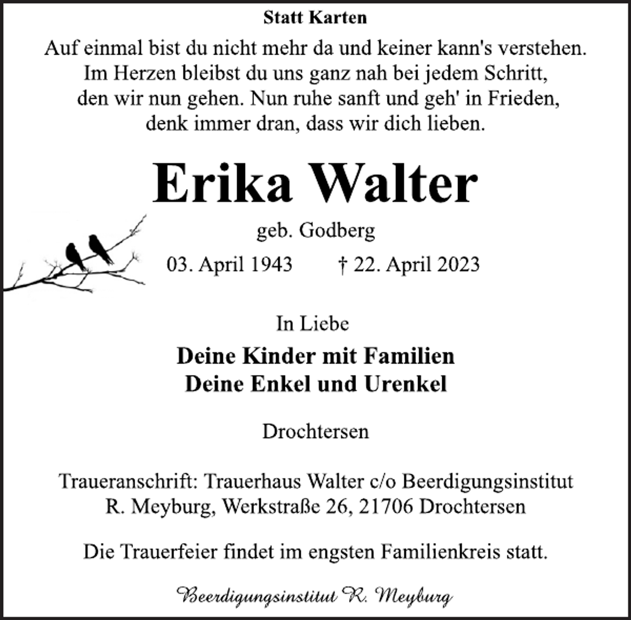 <p>Statt Karten<br />Auf einmal bist du nicht mehr da und keiner kann's verstehen.<br />Im Herzen bleibst du uns ganz nah bei jedem Schritt,<br />den wir nun gehen. Nun ruhe sanft und geh' in Frieden,<br />denk immer dran, dass wir dich lieben.<br />Erika Walter<br />geb. Godberg<br />03. April 1943 † 22. April 2023<br />In Liebe<br />Deine Kinder mit Familien<br />Deine Enkel und Urenkel<br />Drochtersen<br />Traueranschrift: Trauerhaus Walter c/o Beerdigungsinstitut<br />R. Meyburg, Werkstraße 26, 21706 Drochtersen<br />Die Trauerfeier findet im engsten Familienkreis statt.<br />Beerdigungsinstitut R. Meyburg</p>