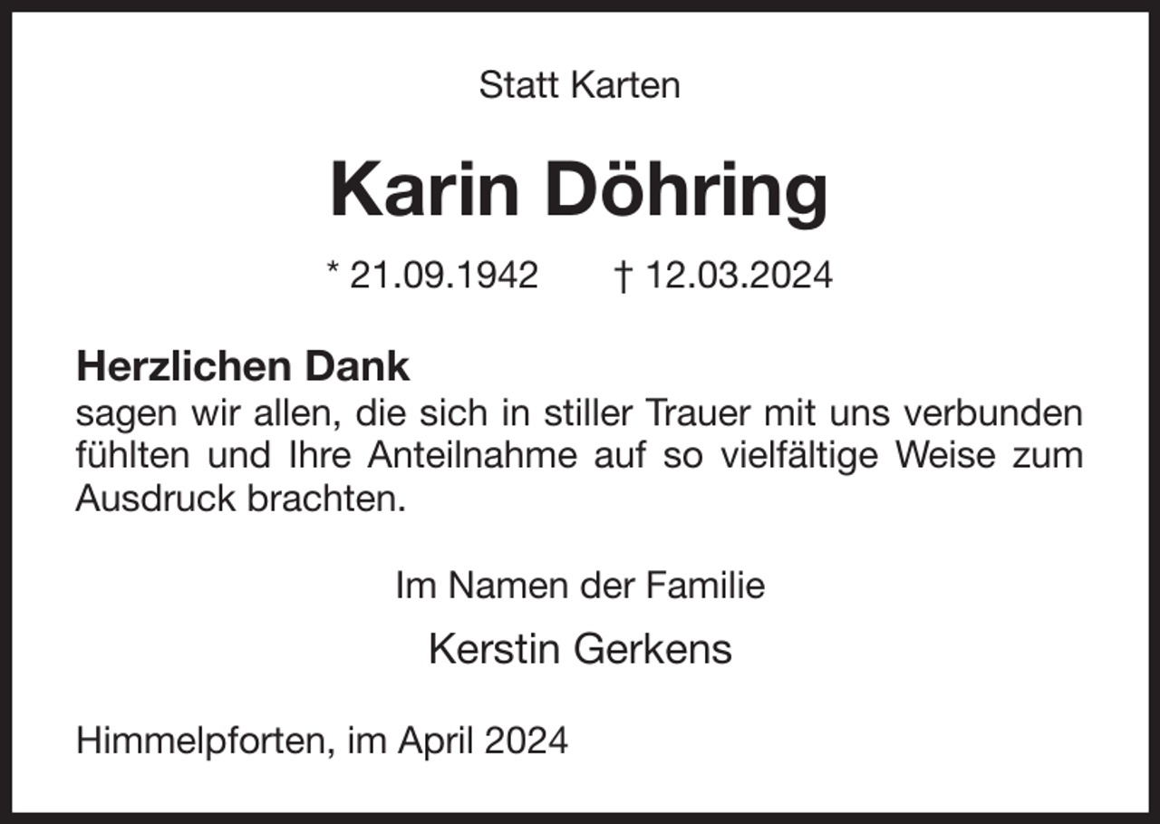 <p>Statt Karten<br />Karin Döhring<br />* 21.09.1942 † 12.03.2024<br />Herzlichen Dank<br />sagen wir allen, die sich in stiller Trauer mit uns verbunden fühlten und Ihre Anteilnahme auf so vielfältige Weise zum Ausdruck brachten.<br />Im Namen der Familie<br />Kerstin Gerkens<br />Himmelpforten, im April 2024</p>