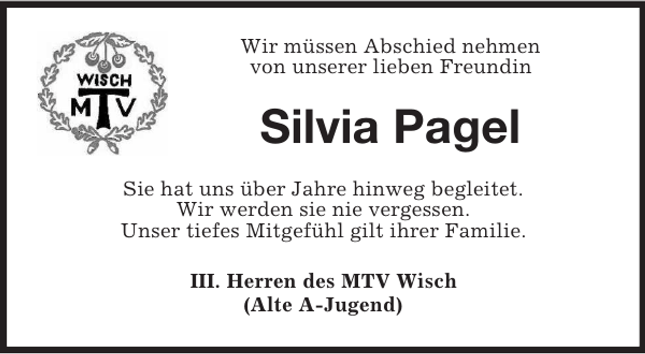 <p>Wir müssen Abschied nehmen<br />von unserer lieben Freundin<br />Silvia Pagel<br />Sie hat uns über Jahre hinweg begleitet.<br />Wir werden sie nie vergessen.<br />Unser tiefes Mitgefühl gilt ihrer Familie.<br />III. Herren des MTV Wisch<br />(Alte A-Jugend)</p>
