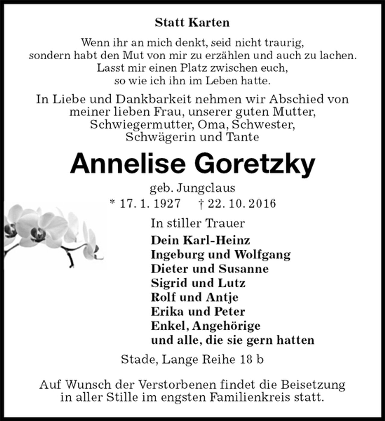 <p>Statt Karten<br />Wenn ihr an mich denkt, seid nicht traurig,<br />sondern habt den Mut von mir zu erzählen und auch zu lachen. Lasst mir einen Platz zwischen euch,<br />so wie ich ihn im Leben hatte.<br />In Liebe und Dankbarkeit nehmen wir Abschied von meiner lieben Frau, unserer guten Mutter,<br />Schwiegermutter, Oma, Schwester,<br />Schwägerin und Tante<br />Annelise Goretzky<br />geb. Jungclaus<br />* 17. 1. 1927 † 22. 10. 2016<br />In stiller Trauer<br />Dein Karl-Heinz<br />Ingeburg und Wolfgang<br />Dieter und Susanne<br />Sigrid und Lutz<br />Rolf und Antje<br />Erika und Peter<br />Enkel, Angehörige<br />und alle, die sie gern hatten<br />Stade, Lange Reihe 18 b</p><p>Auf Wunsch der Verstorbenen findet die Beisetzung<br />in aller Stille im engsten Familienkreis statt.</p>