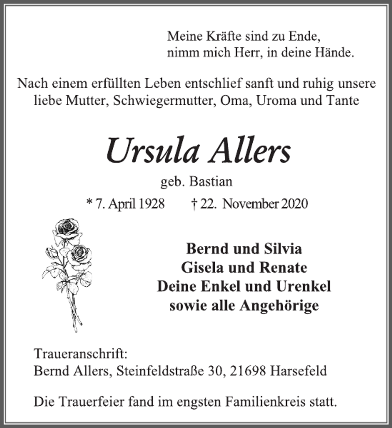 <p>Meine Kräfte sind zu Ende,<br />nimm mich Herr, in deine Hände.<br />Nach einem erfüllten Leben entschlief sanft und ruhig unsere<br />liebe Mutter, Schwiegermutter, Oma, Uroma und Tante<br />Ursula Allers<br />geb. Bastian<br />* 7. April 1928 † 22. November 2020<br />Bernd und Silvia<br />Gisela und Renate<br />Deine Enkel und Urenkel<br />sowie alle Angehörige<br />Traueranschrift:<br />Bernd Allers, Steinfeldstraße 30, 21698 Harsefeld<br />Die Trauerfeier fand im engsten Familienkreis statt.</p>
