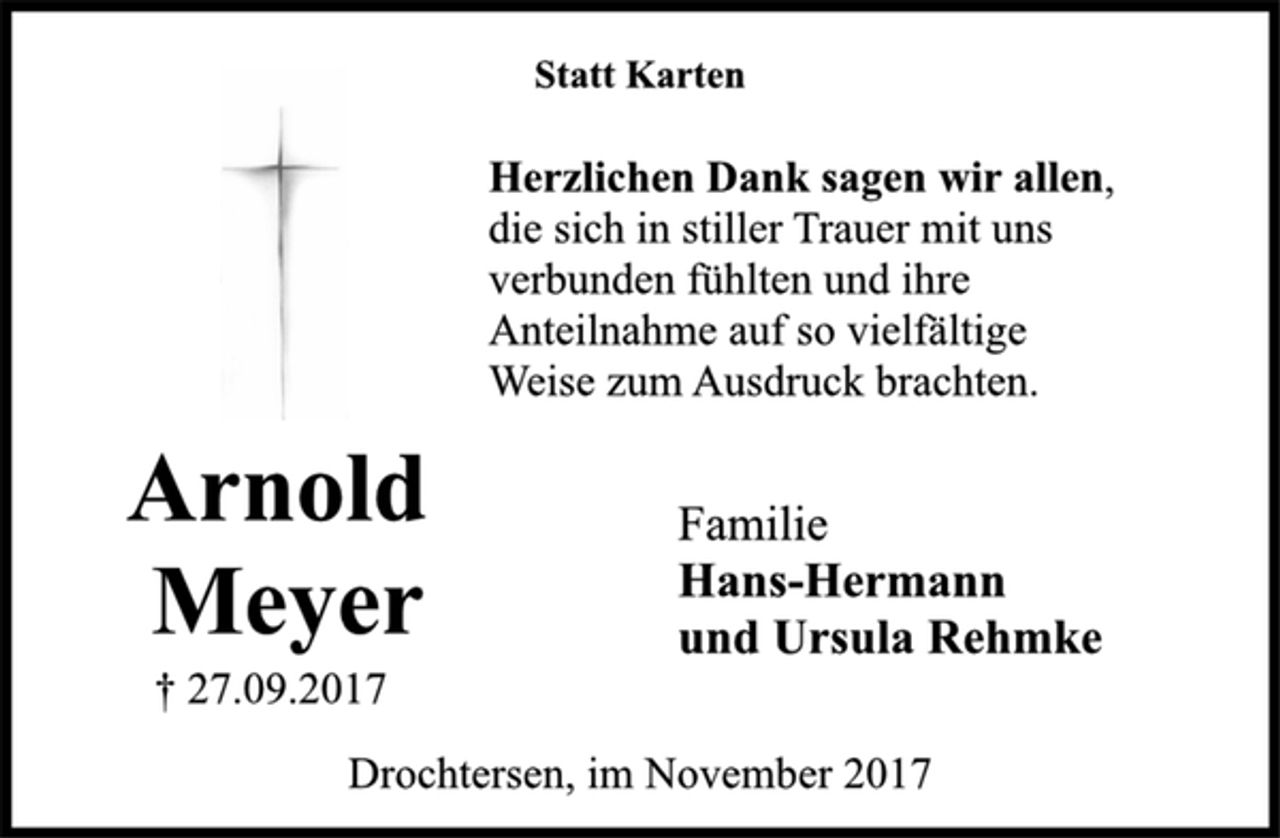 <p>Statt Karten</p><p>Arnold<br />Meyer</p><p>† 27.09.2017<br />Herzlichen Dank sagen wir allen,<br />die sich in stiller Trauer mit uns<br />verbunden fühlten und ihre<br />Anteilnahme auf so vielfältige<br />Weise zum Ausdruck brachten.</p><p>Familie</p><p>Hans-Hermann<br />und Ursula Rehmke</p><p>Drochtersen, im November 2017</p>