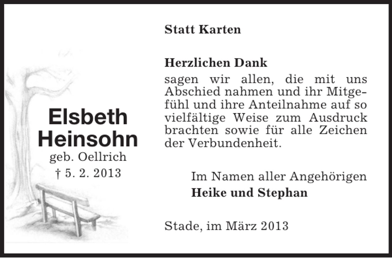 <p>Statt Karten</p><p>Elsbeth<br />Heinsohn<br />geb. Oellrich<br />† 5. 2. 2013</p><p>Herzlichen Dank<br />sagen wir allen, die mit uns<br />Abschied nahmen und ihr Mitgefühl und ihre Anteilnahme auf so<br />vielfältige Weise zum Ausdruck<br />brachten sowie für alle Zeichen<br />der Verbundenheit.<br />Im Namen aller Angehörigen<br />Heike und Stephan<br />Stade, im März 2013</p>