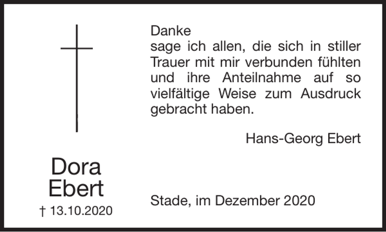 <p>Danke<br />sage ich allen, die sich in stiller<br />Trauer mit mir verbunden fühlten<br />und ihre Anteilnahme auf so<br />vielfältige Weise zum Ausdruck<br />gebracht haben.<br />Hans-Georg Ebert</p>
<p>Stade, im Dezember 2020</p>
<p>Dora<br />Ebert<br />† 13.10.2020</p>