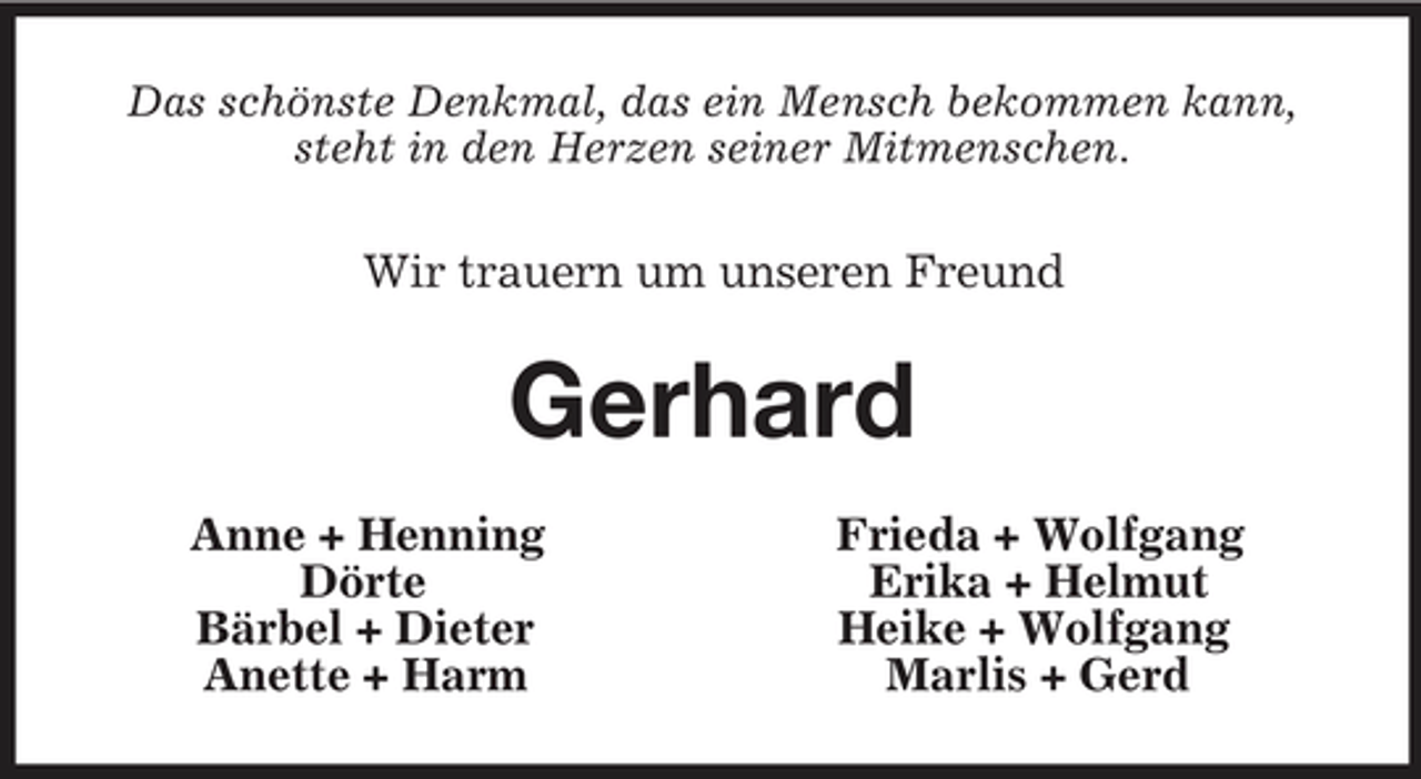<p>Das schönste Denkmal, das ein Mensch bekommen kann,<br />steht in den Herzen seiner Mitmenschen.<br />Wir trauern um unseren Freund<br />Gerhard<br />Anne + Henning Frieda + Wolfgang<br />Dörte Erika + Helmut<br />Bärbel + Dieter Heike + Wolfgang<br />Anette + Harm Marlis + Gerd</p>