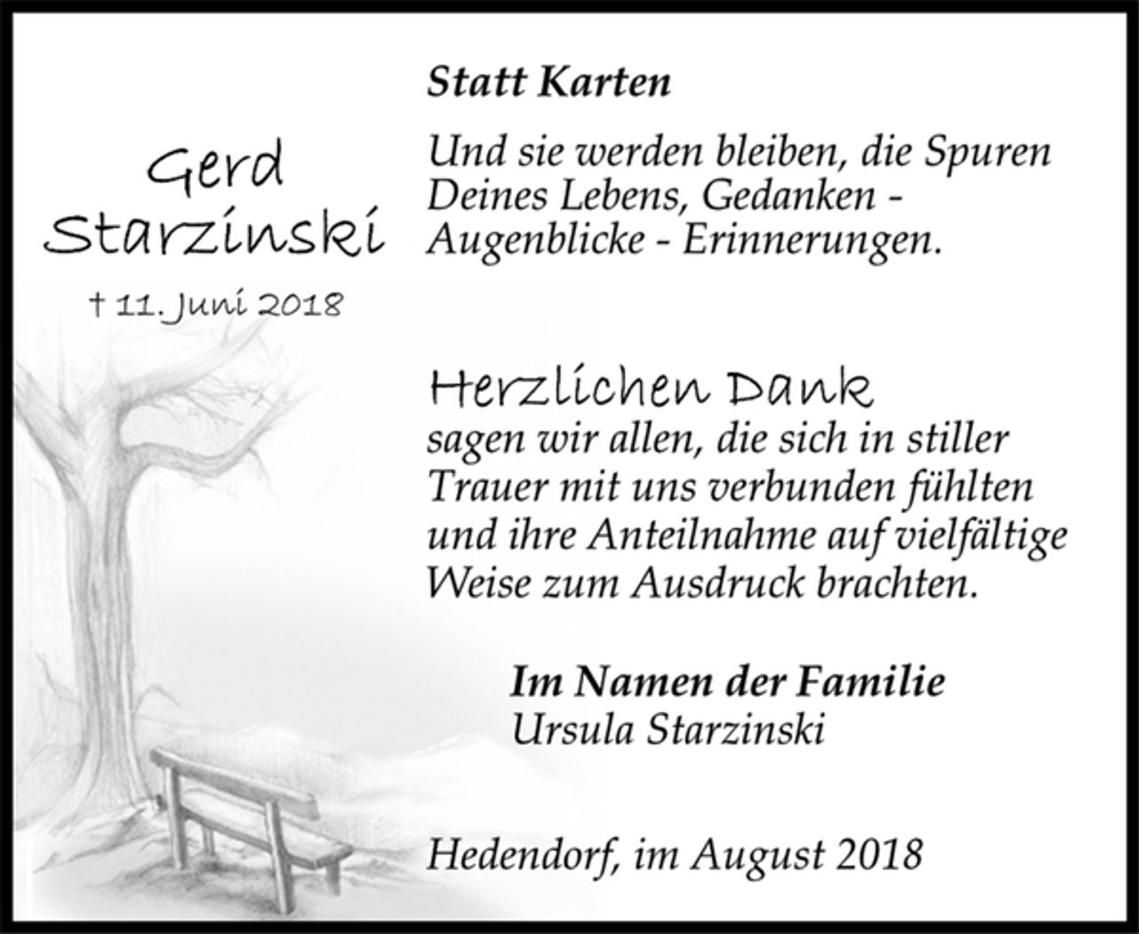 <p>Statt Karten<br />Und sie werden bleiben, die Spuren<br />Deines Lebens, Gedanken -<br />Augenblicke - Erinnerungen.<br />Gerd Starzinski<br />+ 11. Juni 2018<br />Herzlichen Dank<br />sagen wir allen, die sich in stiller<br />Trauer mit uns verbunden fühlten<br />und ihre Anteilnahme auf vielfältige<br />Weise zum Ausdruck brachten.<br />Im Namen der Familie<br />Ursula Starzinski<br />Hedendorf, im August 2018</p>