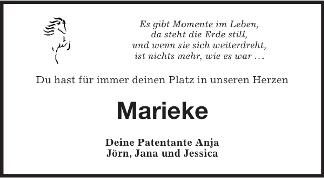<p>Es gibt Momente im Leben,<br />da steht die Erde still,<br />und wenn sie sich weiterdreht,<br />ist nichts mehr, wie es war . . .</p>
<p>Du hast für immer deinen Platz in unseren Herzen</p>
<p>Marieke<br />Deine Patentante Anja<br />Jörn, Jana und Jessica</p>
