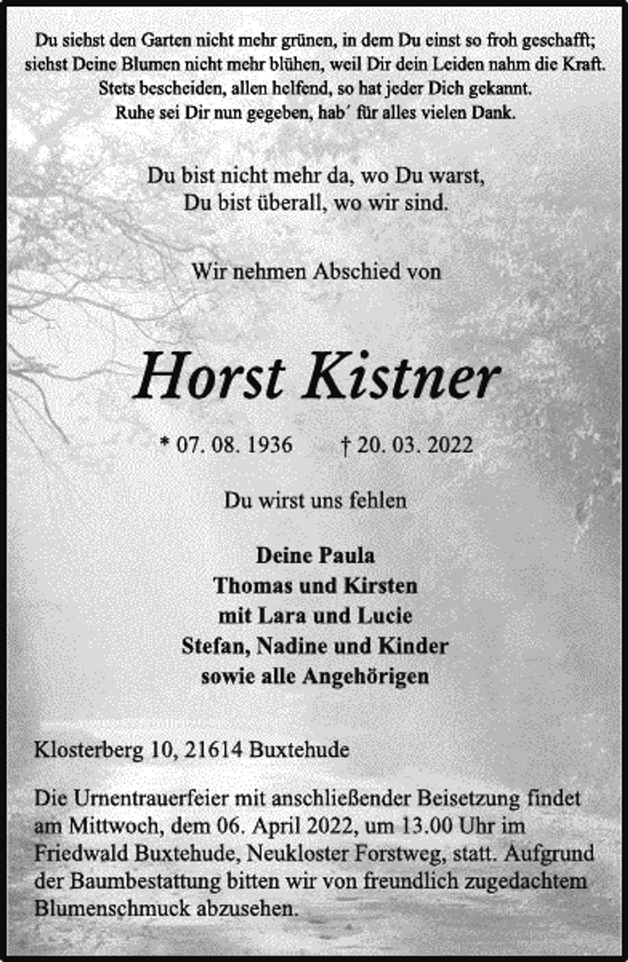 <p>Du siehst den Garten nicht mehr grünen, in dem Du einst so froh geschafft;<br />siehst Deine Blumen nicht mehr blühen, weil Dir dein Leiden nahm die Kraft.<br />Stets bescheiden, allen helfend, so hat jeder Dich gekannt.<br />Ruhe sei Dir nun gegeben, hab´ für alles vielen Dank.<br />Du bist nicht mehr da, wo Du warst,<br />Du bist überall, wo wir sind.<br />Wir nehmen Abschied von<br />Horst Kistner<br />* 07. 08. 1936 † 20. 03. 2022<br />Du wirst uns fehlen<br />Deine Paula<br />Thomas und Kirsten<br />mit Lara und Lucie<br />Stefan, Nadine und Kinder<br />sowie alle Angehörigen<br />Klosterberg 10, 21614 Buxtehude<br />Die Urnentrauerfeier mit anschließender Beisetzung findet<br />am Mittwoch, dem 06. April 2022, um 13.00 Uhr im<br />Friedwald Buxtehude, Neukloster Forstweg, statt. Aufgrund<br />der Baumbestattung bitten wir von freundlich zugedachtem<br />Blumenschmuck abzusehen.</p>