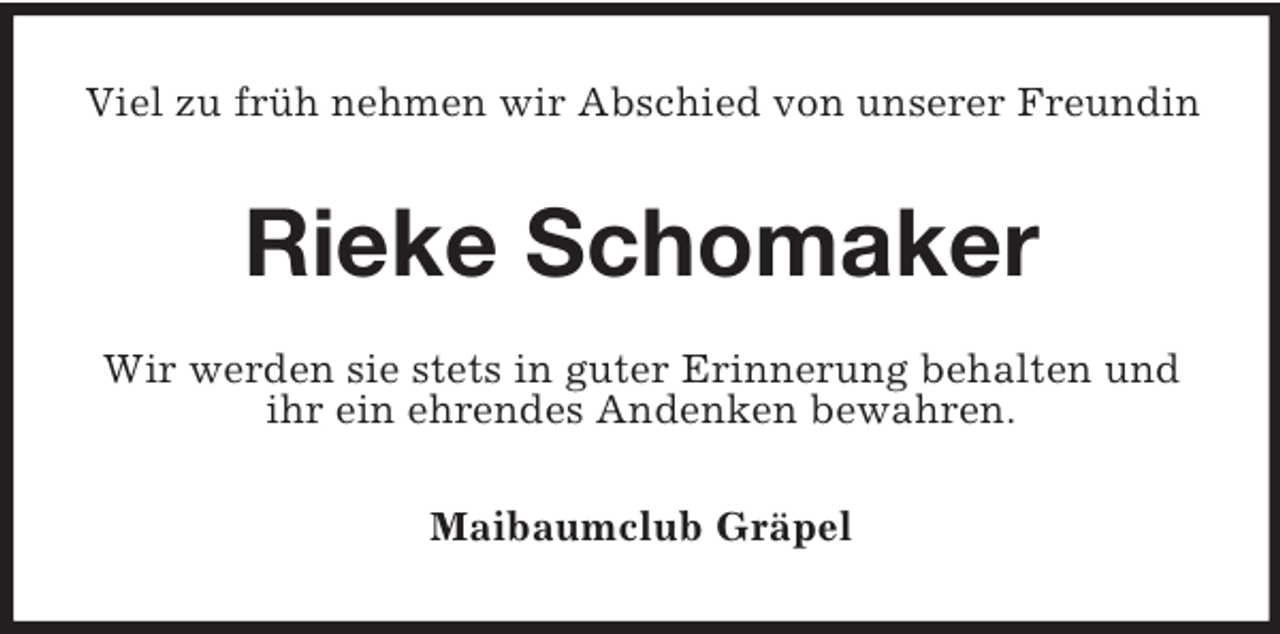<p>Viel zu früh nehmen wir Abschied von unserer Freundin</p><p>Rieke Schomaker<br />Wir werden sie stets in guter Erinnerung behalten und<br />ihr ein ehrendes Andenken bewahren.<br />Maibaumclub Gräpel</p>