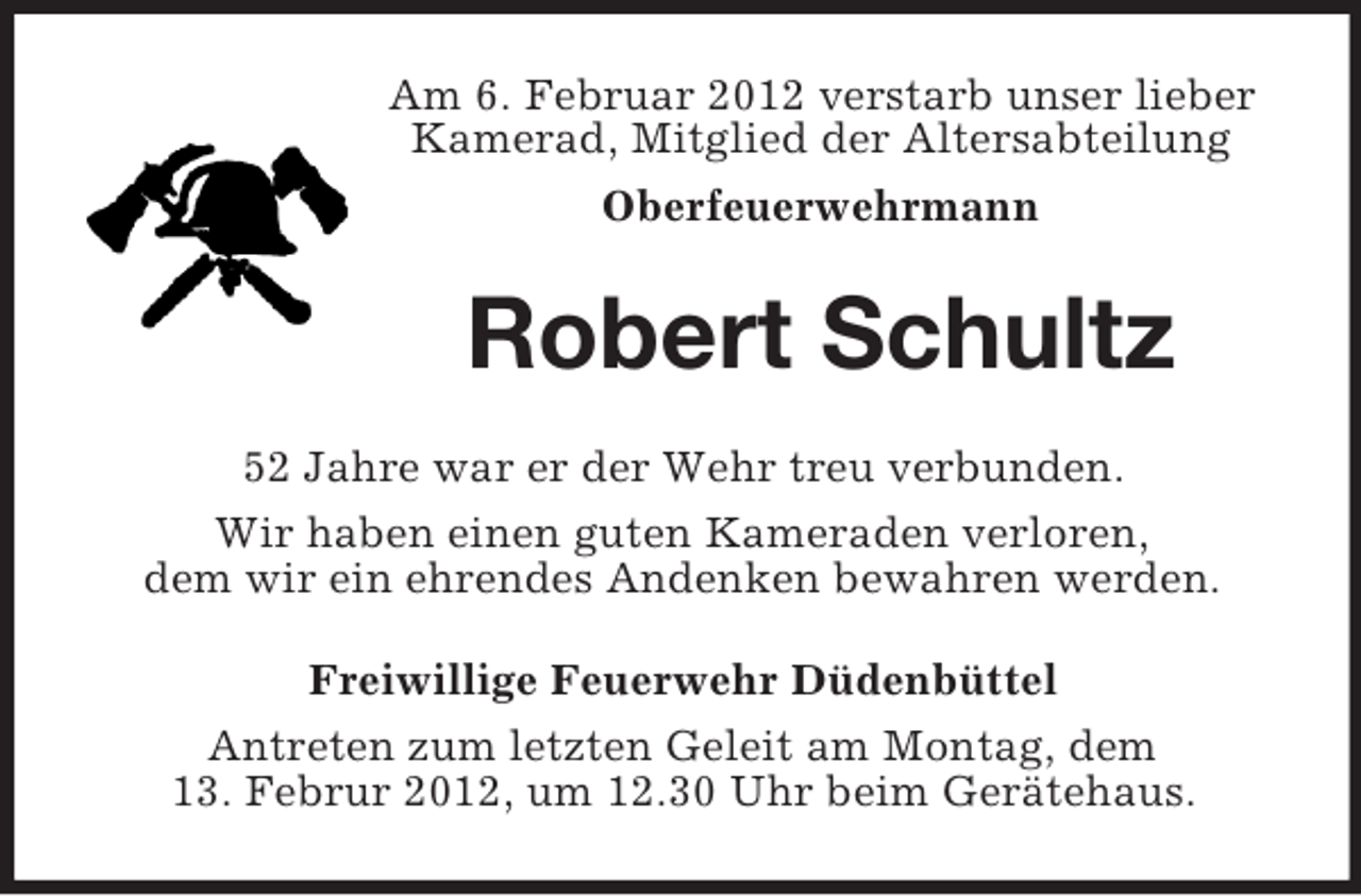 <p>Am 6. Februar 2012 verstarb unser lieber<br />Kamerad, Mitglied der Altersabteilung<br />Oberfeuerwehrmann</p><p>Robert Schultz<br />52 Jahre war er der Wehr treu verbunden.<br />Wir haben einen guten Kameraden verloren,<br />dem wir ein ehrendes Andenken bewahren werden.<br />Freiwillige Feuerwehr Düdenbüttel<br />Antreten zum letzten Geleit am Montag, dem<br />13. Februr 2012, um 12.30 Uhr beim Gerätehaus.</p>