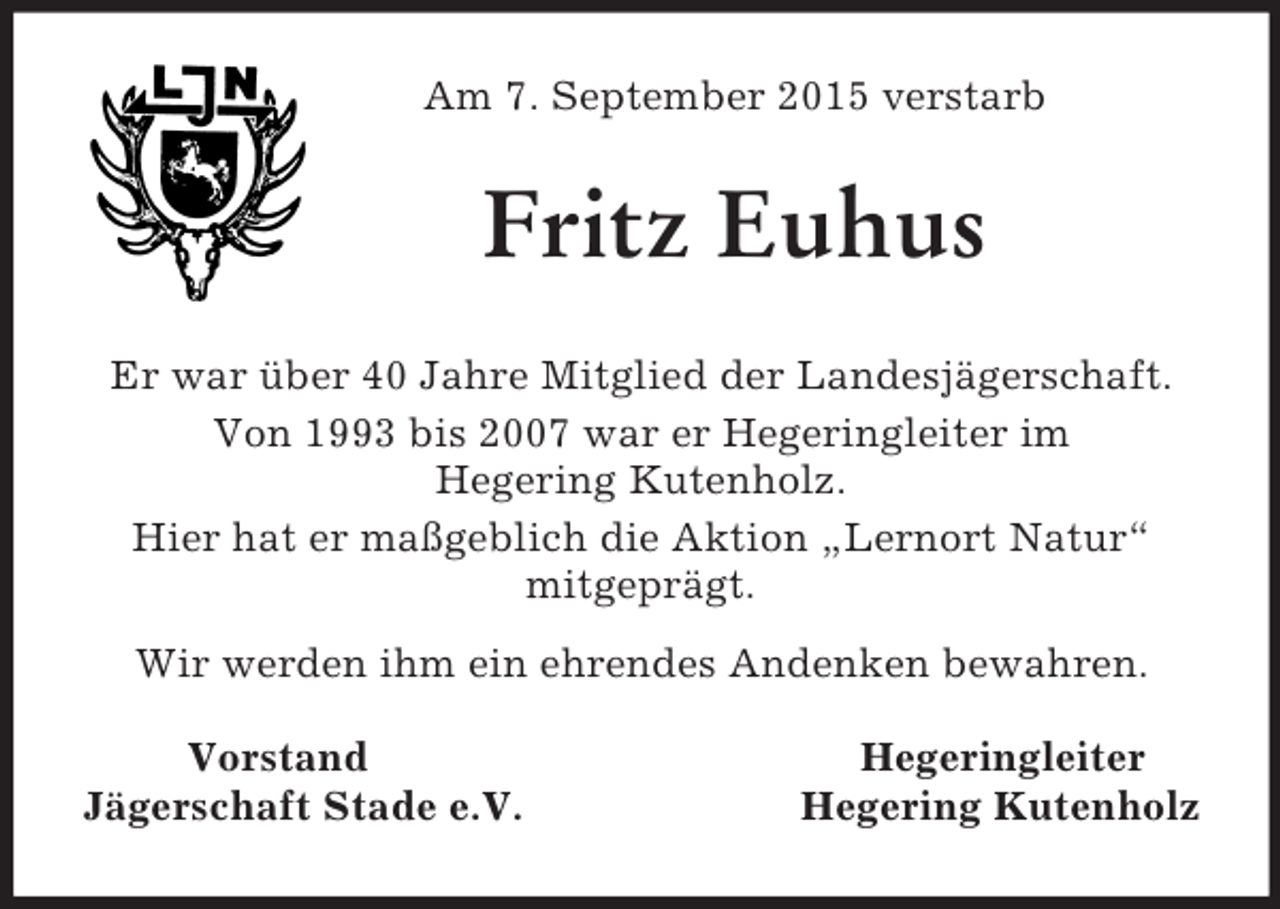 <p>Am 7. September 2015 verstarb<br />Fritz Euhus<br />Er war über 40 Jahre Mitglied der Landesjägerschaft.<br />Von 1993 bis 2007 war er Hegeringleiter im<br />Hegering Kutenholz.<br />Hier hat er maßgeblich die Aktion „Lernort Natur“<br />mitgeprägt.<br />Wir werden ihm ein ehrendes Andenken bewahren.</p><p>Vorstand Hegeringleiter<br />Jägerschaft Stade e.V. Hegering Kutenholz</p>