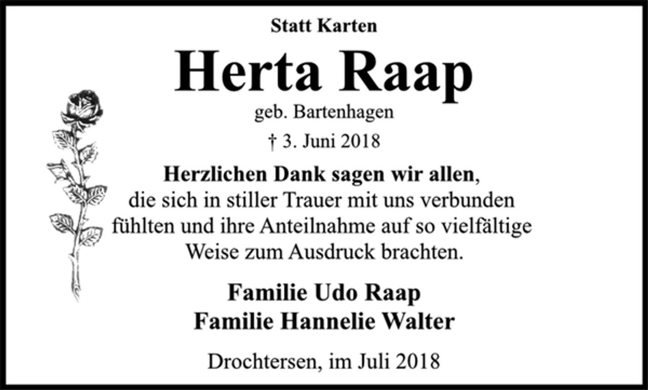 <p>Statt Karten<br />Herta Raap<br />geb. Bartenhagen<br />† 3. Juni 2018<br />Herzlichen Dank sagen wir allen,<br />die sich in stiller Trauer mit uns verbunden<br />fühlten und ihre Anteilnahme auf so vielfältige<br />Weise zum Ausdruck brachten.<br />Familie Udo Raap<br />Familie Hannelie Walter<br />Drochtersen, im Juli 2018</p>