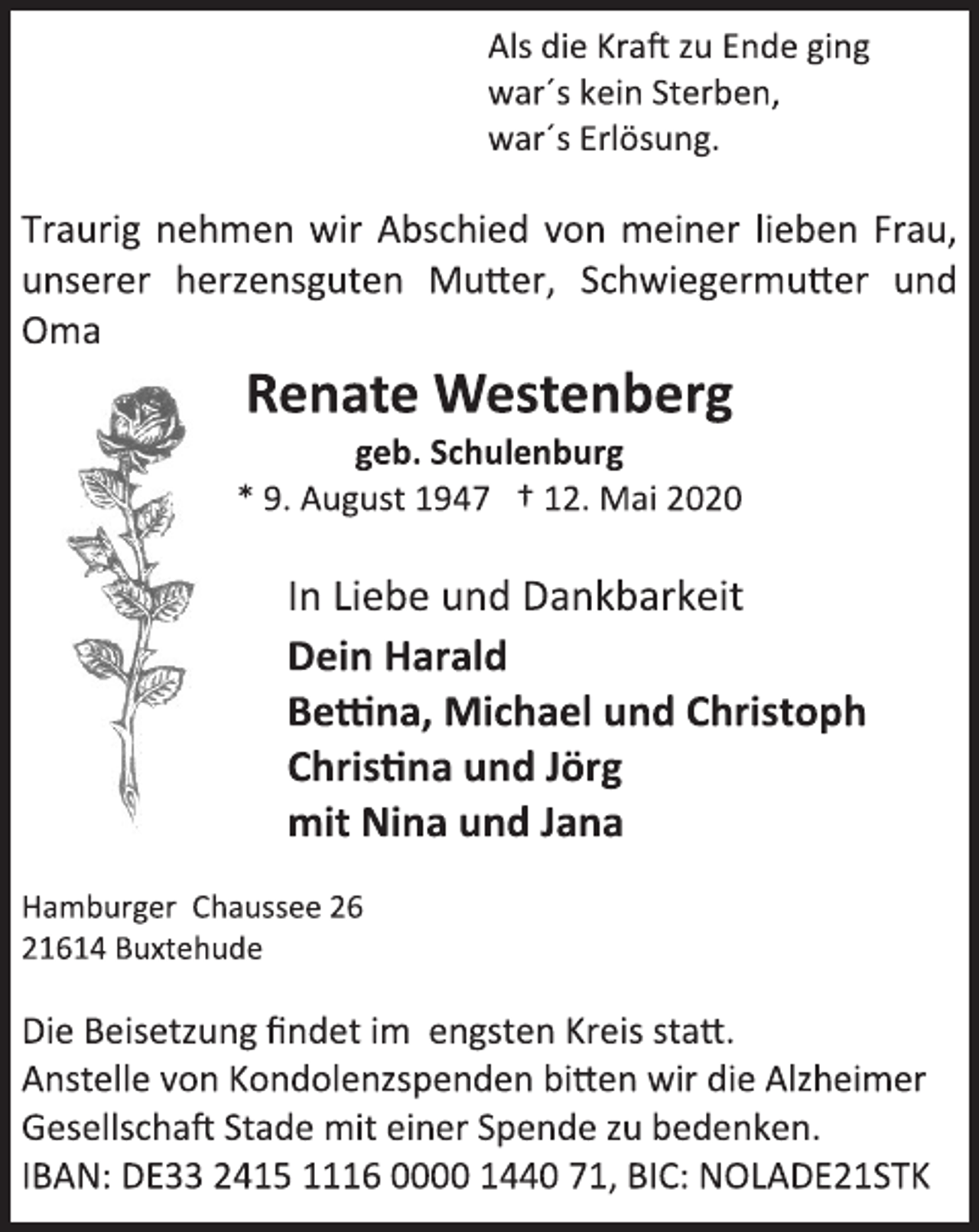 <p>Als die Kraft zu Ende ging<br />war´s kein Sterben,<br />war´s Erlösung.<br />Traurig nehmen wir Abschied von meiner lieben Frau, unserer herzensguten Mutter, Schwiegermutter und Oma<br />Renate Westenberg<br />geb. Schulenburg<br />* 9. August 1947 † 12. Mai 2020<br />In Liebe und Dankbarkeit<br />Dein Harald<br />Bettina, Michael und Christoph<br />Christina und Jörg<br />mit Nina und Jana<br />Hamburger Chaussee 26<br />21614 Buxtehude<br />Die Beisetzung findet im engsten Kreis statt.<br />Anstelle von Kondolenzspenden bitten wir die Alzheimer Gesellschaft Stade mit einer Spende zu bedenken.<br />IBAN: DE33 2415 1116 0000 1440 71, BIC: NOLADE21STK</p>