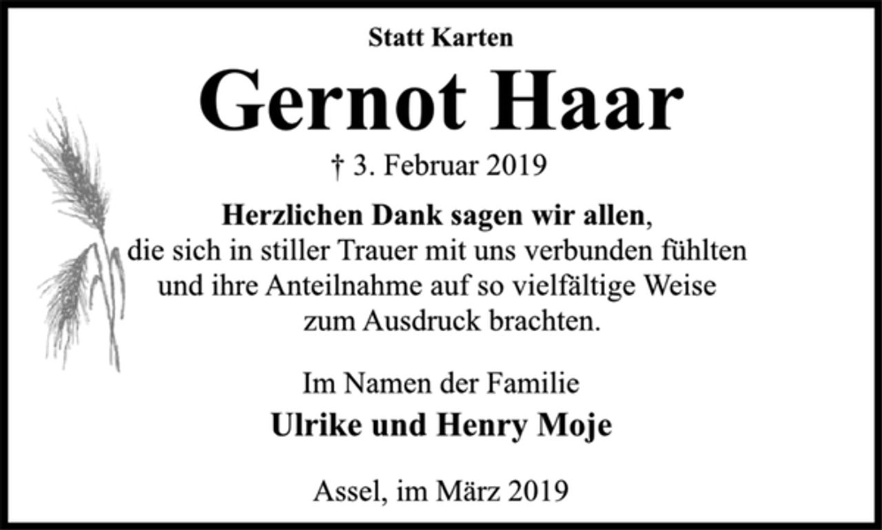 <p>Statt Karten<br />Gernot Haar<br />† 3. Februar 2019<br />Herzlichen Dank sagen wir allen,<br />die sich in stiller Trauer mit uns verbunden fühlten<br />und ihre Anteilnahme auf so vielfältige Weise<br />zum Ausdruck brachten.<br />Im Namen der Familie<br />Ulrike und Henry Moje<br />Assel, im März 2019</p>