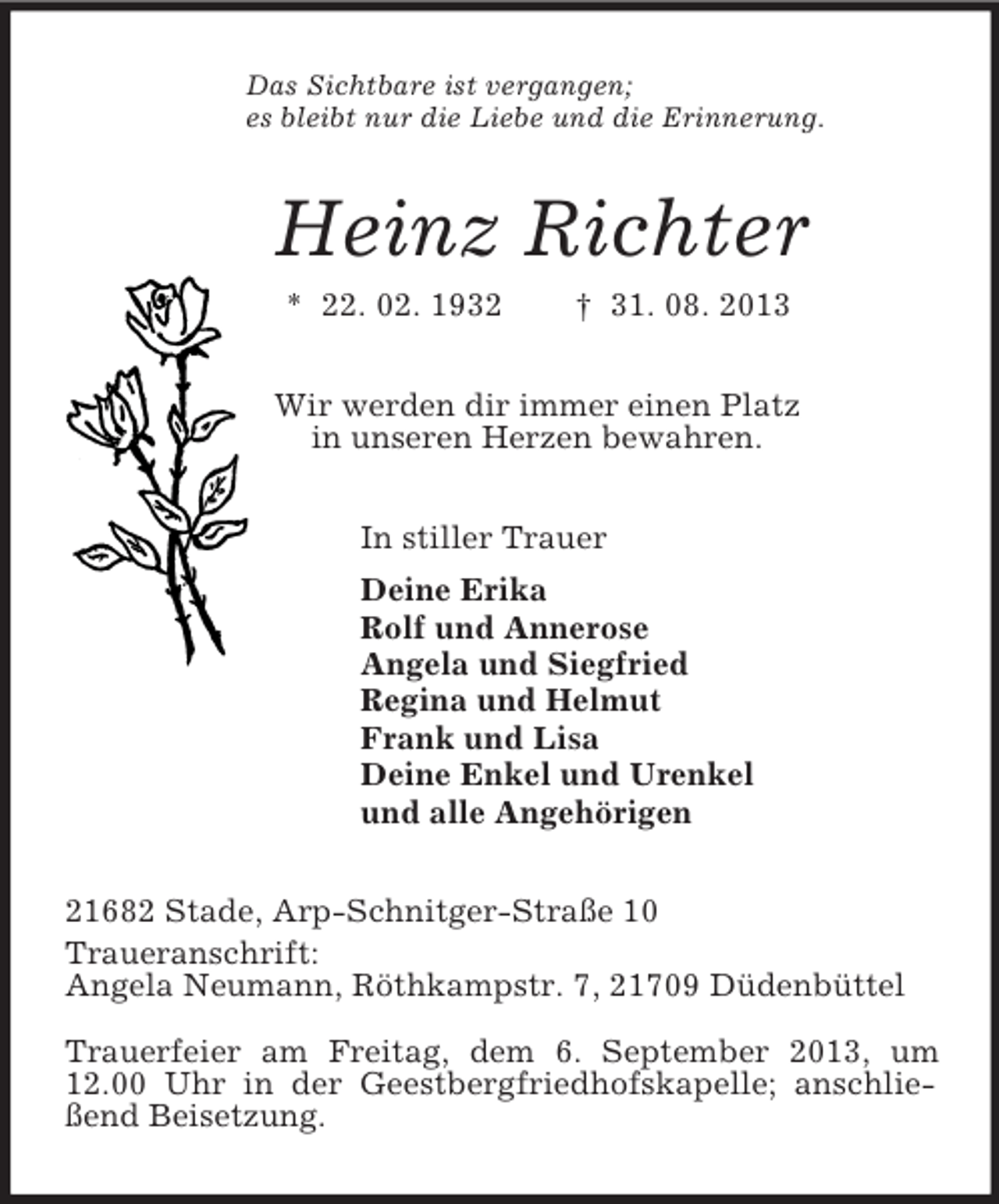 <p>Das Sichtbare ist vergangen;<br />es bleibt nur die Liebe und die Erinnerung.<br />Heinz Richter<br />* 22. 02. 1932 † 31. 08. 2013<br />Wir werden dir immer einen Platz<br />in unseren Herzen bewahren.<br />In stiller Trauer<br />Deine Erika<br />Rolf und Annerose<br />Angela und Siegfried<br />Regina und Helmut<br />Frank und Lisa<br />Deine Enkel und Urenkel<br />und alle Angehörigen<br />21682 Stade, Arp-Schnitger-Straße 10<br />Traueranschrift:<br />Angela Neumann, Röthkampstr. 7, 21709 Düdenbüttel</p><p>Trauerfeier am Freitag, dem 6. September 2013, um 12.00 Uhr in der Geestbergfriedhofskapelle; anschließend Beisetzung.</p>
