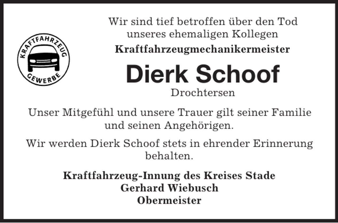 <p>Wir sind tief betroffen über den Tod<br />unseres ehemaligen Kollegen<br />Kraftfahrzeugmechanikermeister<br />Dierk Schoof<br />Drochtersen<br />Unser Mitgefühl und unsere Trauer gilt seiner Familie und seinen Angehörigen.<br />Wir werden Dierk Schoof stets in ehrender Erinnerung behalten.<br />Kraftfahrzeug-Innung des Kreises Stade<br />Gerhard Wiebusch<br />Obermeister</p>
