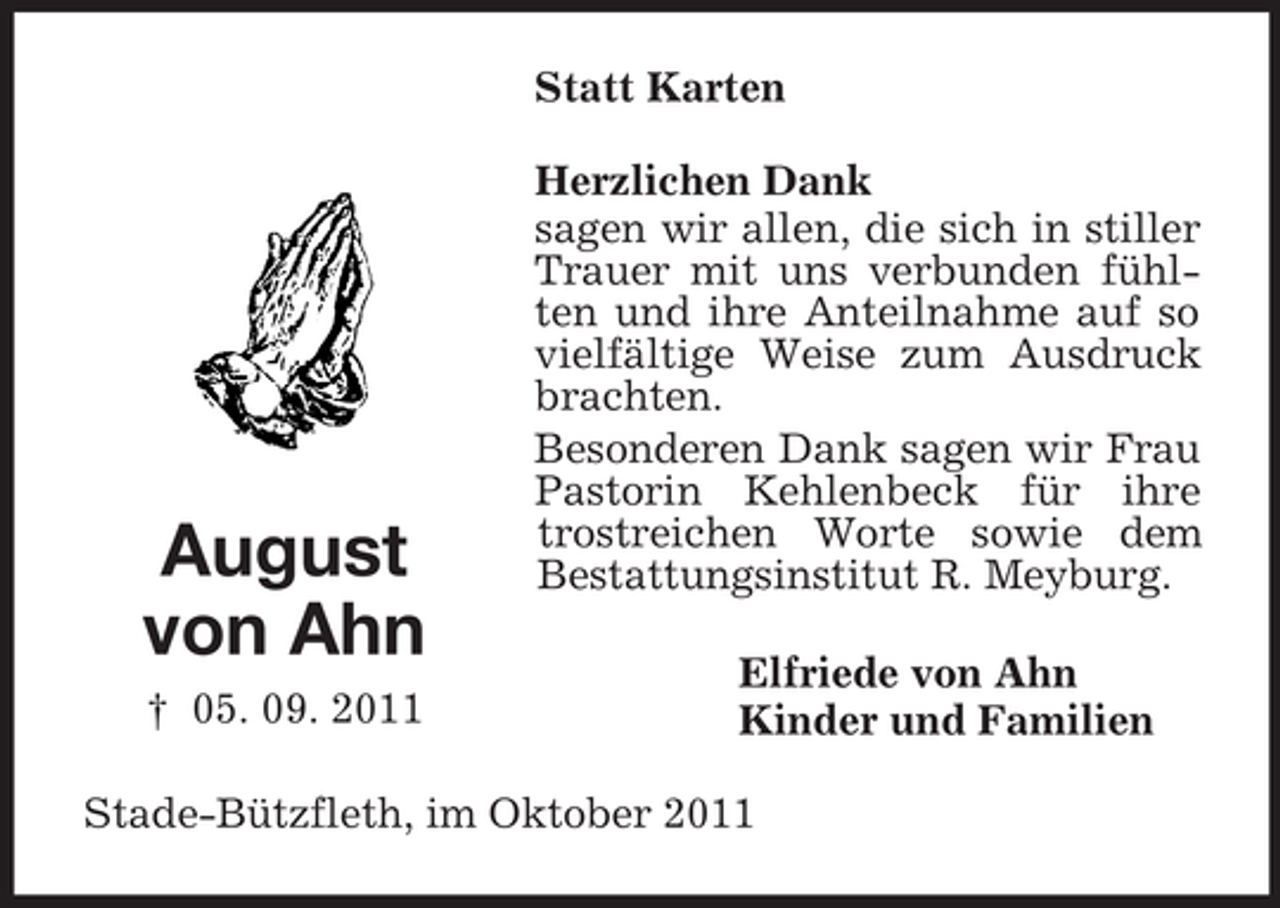 <p>Statt Karten</p><p>August<br />von Ahn<br />† 05. 09. 2011</p><p>Herzlichen Dank<br />sagen wir allen, die sich in stiller<br />Trauer mit uns verbunden fühlten und ihre Anteilnahme auf so<br />vielfältige Weise zum Ausdruck<br />brachten.<br />Besonderen Dank sagen wir Frau<br />Pastorin Kehlenbeck für ihre<br />trostreichen Worte sowie dem<br />Bestattungsinstitut R. Meyburg.<br />Elfriede von Ahn<br />Kinder und Familien</p><p>Stade-Bützfleth, im Oktober 2011</p>