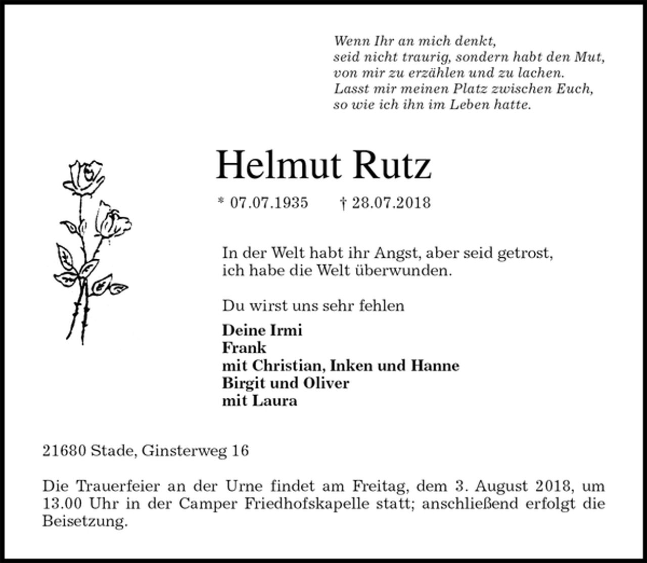<p>Wenn Ihr an mich denkt,<br />seid nicht traurig, sondern habt den Mut,<br />von mir zu erzählen und zu lachen.<br />Lasst mir meinen Platz zwischen Euch,<br />so wie ich ihn im Leben hatte.<br />Helmut Rutz<br />* 07.07.1935 † 28.07.2018<br />In der Welt habt ihr Angst, aber seid getrost,<br />ich habe die Welt überwunden.</p><p>Du wirst uns sehr fehlen<br />Deine Irmi<br />Frank<br />mit Christian, Inken und Hanne<br />Birgit und Oliver<br />mit Laura<br />21680 Stade, Ginsterweg 16</p><p>Die Trauerfeier an der Urne findet am Freitag, dem 3. August 2018, um<br />13.00 Uhr in der Camper Friedhofskapelle statt; anschließend erfolgt die<br />Beisetzung.</p>