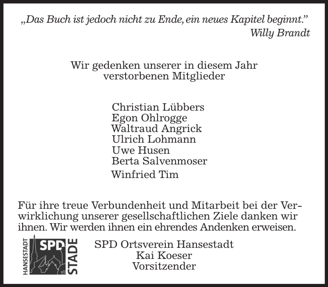<p>„Das Buch ist jedoch nicht zu Ende, ein neues Kapitel beginnt.”<br />Willy Brandt</p>
<p>Wir gedenken unserer in diesem Jahr<br />verstorbenen Mitglieder</p>
<p>Christian Lübbers<br />Egon Ohlrogge<br />Waltraud Angrick<br />Ulrich Lohmann<br />Uwe Husen<br />Berta Salvenmoser<br />Winfried Tim</p>
<p>Für ihre treue Verbundenheit und Mitarbeit bei der Verwirklichung unserer gesellschaftlichen Ziele danken wir ihnen. Wir werden ihnen ein ehrendes Andenken erweisen.<br />SPD Ortsverein Hansestadt<br />Kai Koeser<br />Vorsitzender</p>