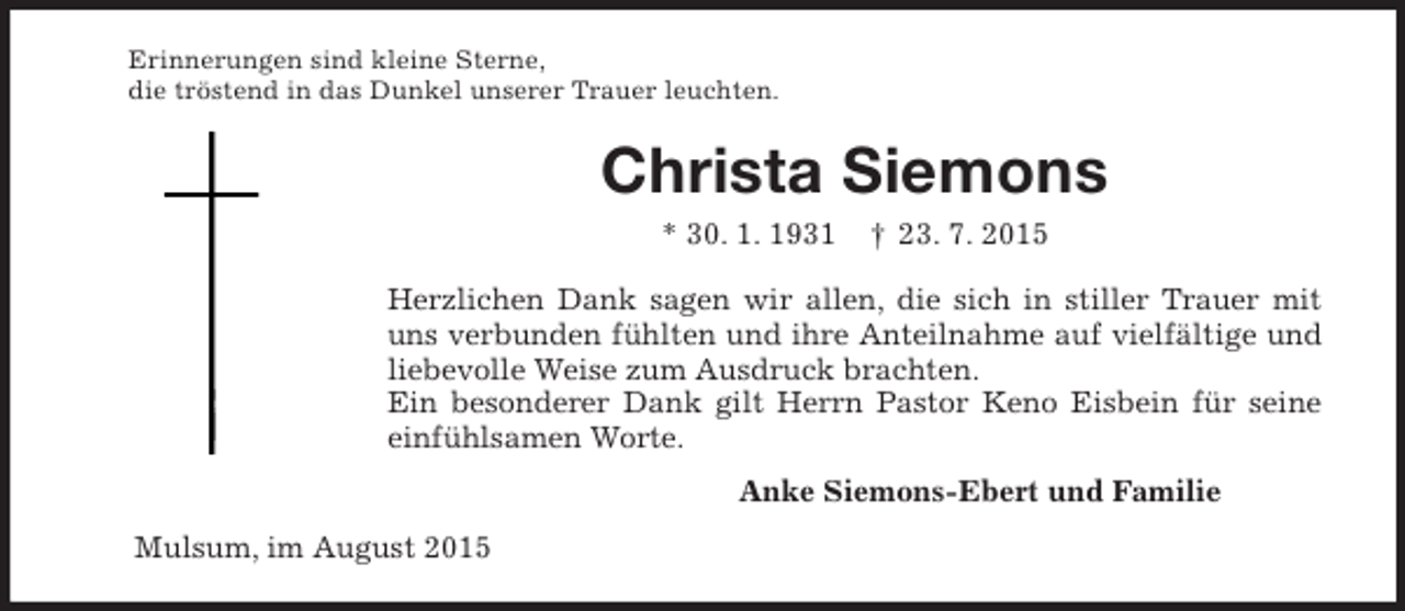 <p>Erinnerungen sind kleine Sterne,<br />die tröstend in das Dunkel unserer Trauer leuchten.<br />Christa Siemons<br />* 30. 1. 1931 † 23. 7. 2015<br />Herzlichen Dank sagen wir allen, die sich in stiller Trauer mit uns verbunden fühlten und ihre Anteilnahme auf vielfältige und liebevolle Weise zum Ausdruck brachten.<br />Ein besonderer Dank gilt Herrn Pastor Keno Eisbein für seine einfühlsamen Worte.<br />Anke Siemons-Ebert und Familie<br />Mulsum, im August 2015</p>