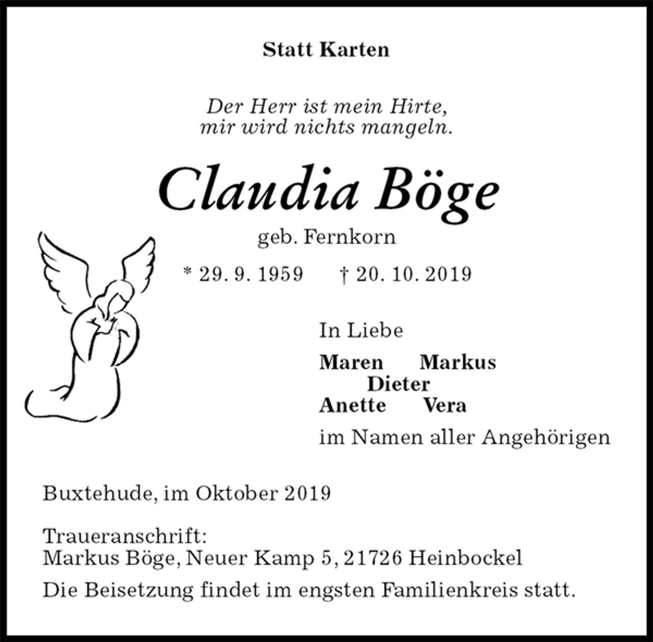 <p>Statt Karten<br />Der Herr ist mein Hirte,<br />mir wird nichts mangeln.<br />Claudia Böge<br />geb. Fernkorn<br />* 29. 9. 1959 † 20. 10. 2019<br />In Liebe<br />Maren Markus<br />Dieter<br />Anette Vera<br />im Namen aller Angehörigen<br />Buxtehude, im Oktober 2019</p><p>Traueranschrift:<br />Markus Böge, Neuer Kamp 5, 21726 Heinbockel<br />Die Beisetzung findet im engsten Familienkreis statt.</p>