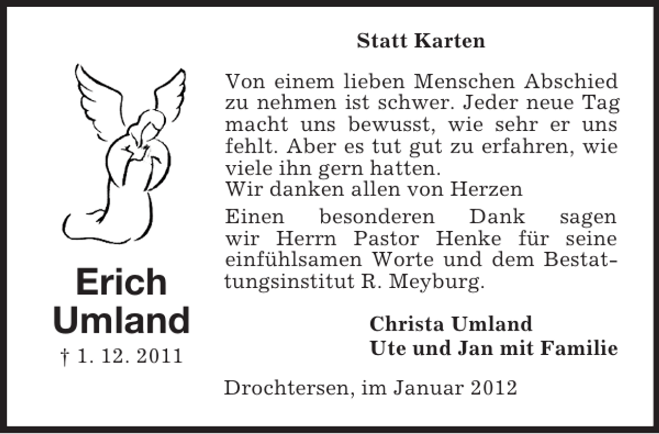 <p>Statt Karten</p><p>Erich<br />Umland<br />† 1. 12. 2011</p><p>Von einem lieben Menschen Abschied<br />zu nehmen ist schwer. Jeder neue Tag<br />macht uns bewusst, wie sehr er uns<br />fehlt. Aber es tut gut zu erfahren, wie<br />viele ihn gern hatten.<br />Wir danken allen von Herzen<br />Einen<br />besonderen<br />Dank<br />sagen<br />wir Herrn Pastor Henke für seine<br />einfühlsamen Worte und dem Bestattungsinstitut R. Meyburg.<br />Christa Umland<br />Ute und Jan mit Familie<br />Drochtersen, im Januar 2012</p>