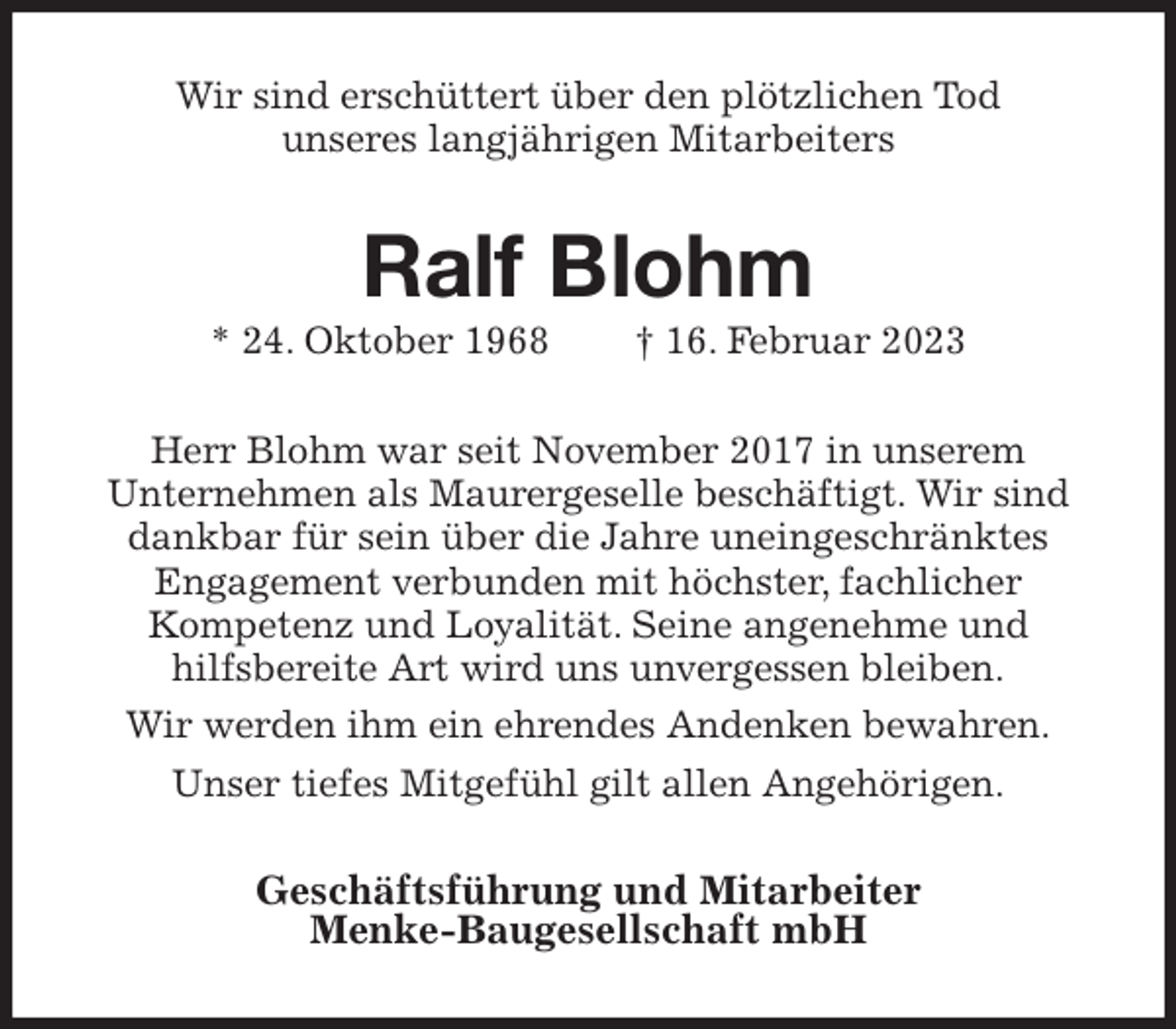 <p>Wir sind erschüttert über den plötzlichen Tod<br />unseres langjährigen Mitarbeiters<br />Ralf Blohm<br />* 24. Oktober 1968 † 16. Februar 2023<br />Herr Blohm war seit November 2017 in unserem<br />Unternehmen als Maurergeselle beschäftigt. Wir sind dankbar für sein über die Jahre uneingeschränktes<br />Engagement verbunden mit höchster, fachlicher<br />Kompetenz und Loyalität. Seine angenehme und<br />hilfsbereite Art wird uns unvergessen bleiben.<br />Wir werden ihm ein ehrendes Andenken bewahren.<br />Unser tiefes Mitgefühl gilt allen Angehörigen.<br />Geschäftsführung und Mitarbeiter<br />Menke-Baugesellschaft mbH</p>