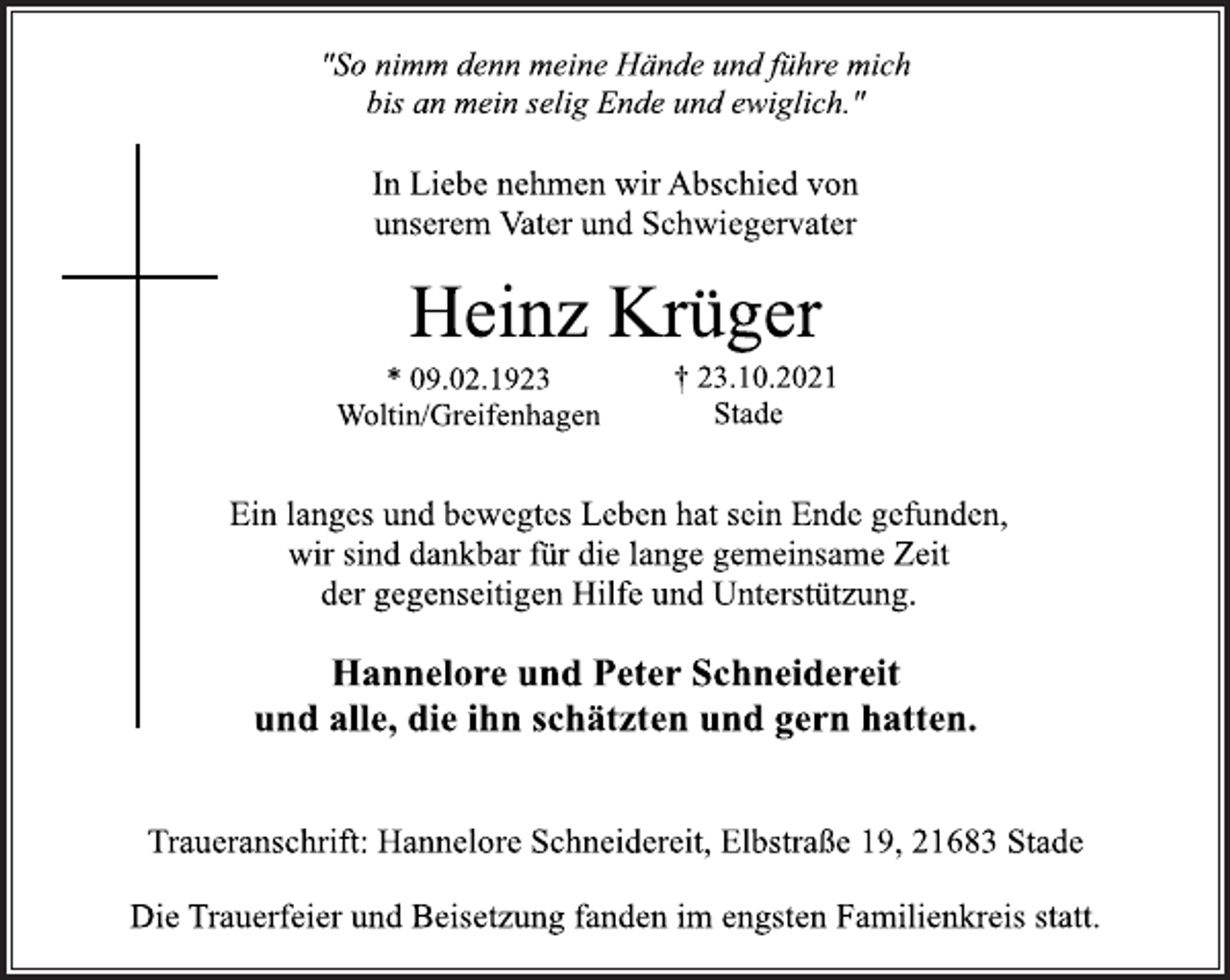 <p>"So nimm denn meine Hände und führe mich<br />bis an mein selig Ende und ewiglich."<br />In Liebe nehmen wir Abschied von<br />unserem Vater und Schwiegervater<br />Heinz Krüger<br />* 09.02.1923<br />Woltin/Greifenhagen<br />† 23.10.2021<br />Stade<br />Ein langes und bewegtes Leben hat sein Ende gefunden,<br />wir sind dankbar für die lange gemeinsame Zeit<br />der gegenseitigen Hilfe und Unterstützung.<br />Hannelore und Peter Schneidereit<br />und alle, die ihn schätzten und gern hatten.<br />Traueranschrift: Hannelore Schneidereit, Elbstraße 19, 21683 Stade<br />Die Trauerfeier und Beisetzung fanden im engsten Familienkreis statt.</p>
