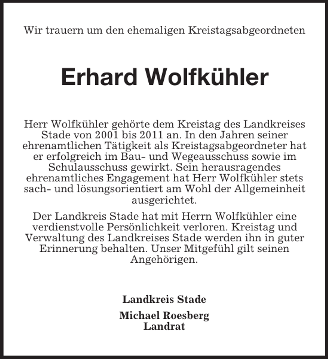 <p>Wir trauern um den ehemaligen Kreistagsabgeordneten</p><p>Erhard Wolfkühler<br />Herr Wolfkühler gehörte dem Kreistag des Landkreises<br />Stade von 2001 bis 2011 an. In den Jahren seiner<br />ehrenamtlichen Tätigkeit als Kreistagsabgeordneter hat<br />er erfolgreich im Bau- und Wegeausschuss sowie im<br />Schulausschuss gewirkt. Sein herausragendes<br />ehrenamtliches Engagement hat Herr Wolfkühler stets<br />sach- und lösungsorientiert am Wohl der Allgemeinheit<br />ausgerichtet.<br />Der Landkreis Stade hat mit Herrn Wolfkühler eine<br />verdienstvolle Persönlichkeit verloren. Kreistag und<br />Verwaltung des Landkreises Stade werden ihn in guter<br />Erinnerung behalten. Unser Mitgefühl gilt seinen<br />Angehörigen.</p><p>Landkreis Stade<br />Michael Roesberg<br />Landrat</p>