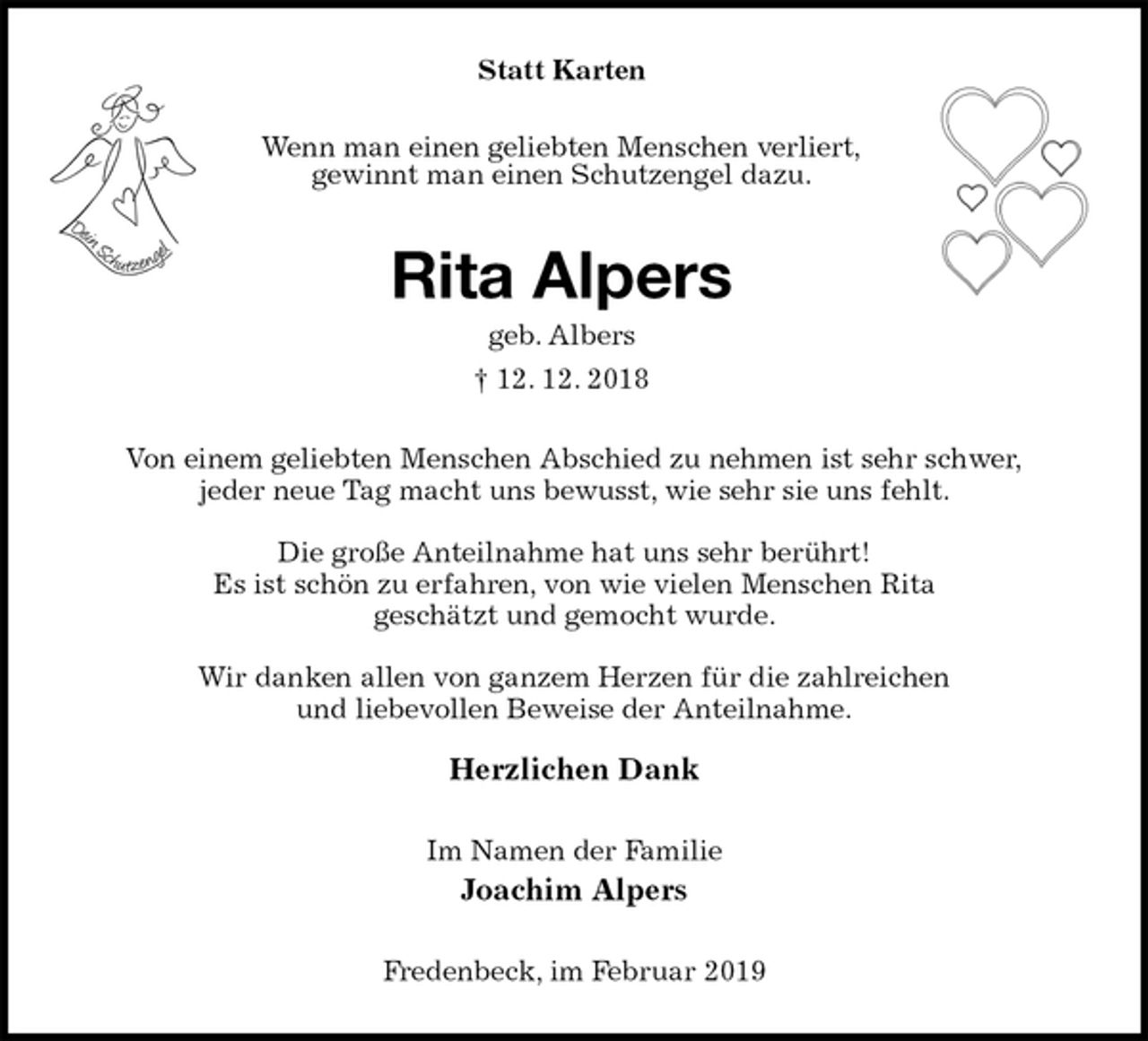 <p>Statt Karten<br />Wenn man einen geliebten Menschen verliert,<br />gewinnt man einen Schutzengel dazu.<br />Rita Alpers<br />geb. Albers<br />† 12. 12. 2018<br />Von einem geliebten Menschen Abschied zu nehmen ist sehr schwer,<br />jeder neue Tag macht uns bewusst, wie sehr sie uns fehlt.</p><p>Die große Anteilnahme hat uns sehr berührt!<br />Es ist schön zu erfahren, von wie vielen Menschen Rita<br />geschätzt und gemocht wurde.</p><p>Wir danken allen von ganzem Herzen für die zahlreichen<br />und liebevollen Beweise der Anteilnahme.</p><p>Herzlichen Dank<br />Im Namen der Familie<br />Joachim Alpers<br />Fredenbeck, im Februar 2019</p>