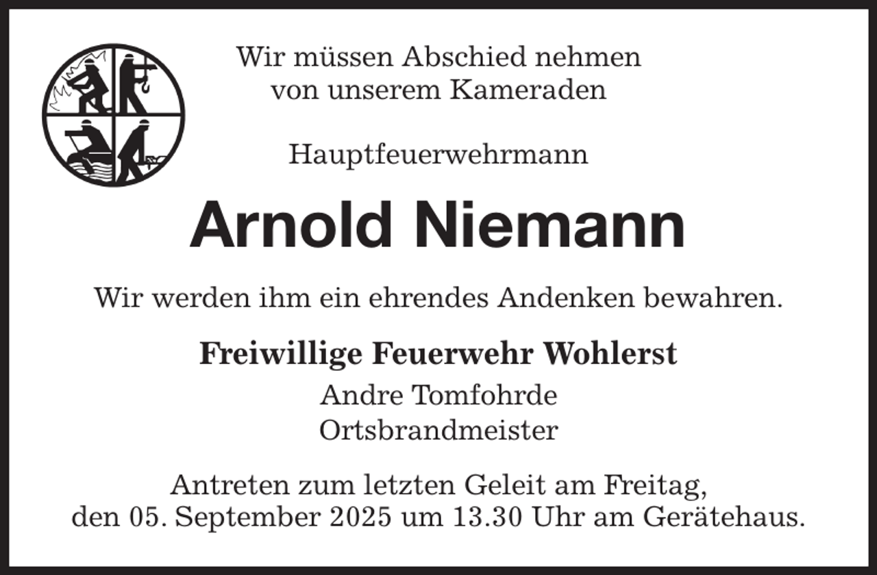 <p>Wir müssen Abschied nehmen<br />von unserem Kameraden</p><p>Hauptfeuerwehrmann<br />Arnold Niemann<br />Wir werden ihm ein ehrendes Andenken bewahren.<br />Freiwillige Feuerwehr Wohlerst<br />Andre Tomfohrde<br />Ortsbrandmeister<br />Antreten zum letzten Geleit am Freitag,<br />den 05. September 2025 um 13.30 Uhr am Gerätehaus.</p>