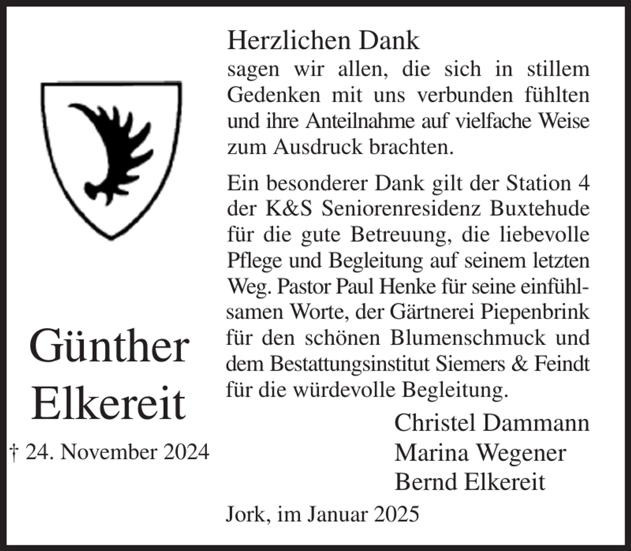 <p>Herzlichen Dank<br />sagen wir allen, die sich in stillem<br />Gedenken mit uns verbunden fühlten und ihre Anteilnahme auf vielfache Weise<br />zum Ausdruck brachten.<br />Ein besonderer Dank gilt der Station 4 der K&amp;S Seniorenresidenz Buxtehude für die gute Betreuung, die liebevolle Pflege und Begleitung auf seinem letzten<br />Weg. Pastor Paul Henke für seine einfühlsamen Worte, der Gärtnerei Piepenbrink<br />für den schönen Blumenschmuck und dem Bestattungsinstitut Siemers &amp; Feindt für die würdevolle Begleitung.<br />Christel Dammann<br />Marina Wegener<br />Bernd Elkereit<br />Jork, im Januar 2025<br />Günther<br />Elkereit<br />† 24. November 2024</p>
