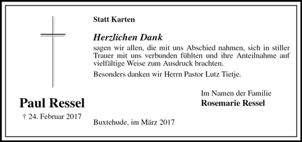 <p>Statt Karten<br />Herzlichen Dank<br />sagen wir allen, die mit uns Abschied nahmen, sich in stiller Trauer mit uns verbunden fühlten und ihre Anteilnahme auf vielfältige Weise zum Ausdruck brachten.<br />Besonders danken wir Herrn Pastor Lutz Tietje.<br />Im Namen der Familie<br />Rosemarie Ressel<br />Buxtehude, im März 2017</p><p>Paul Ressel<br />† 24. Februar 2017</p>