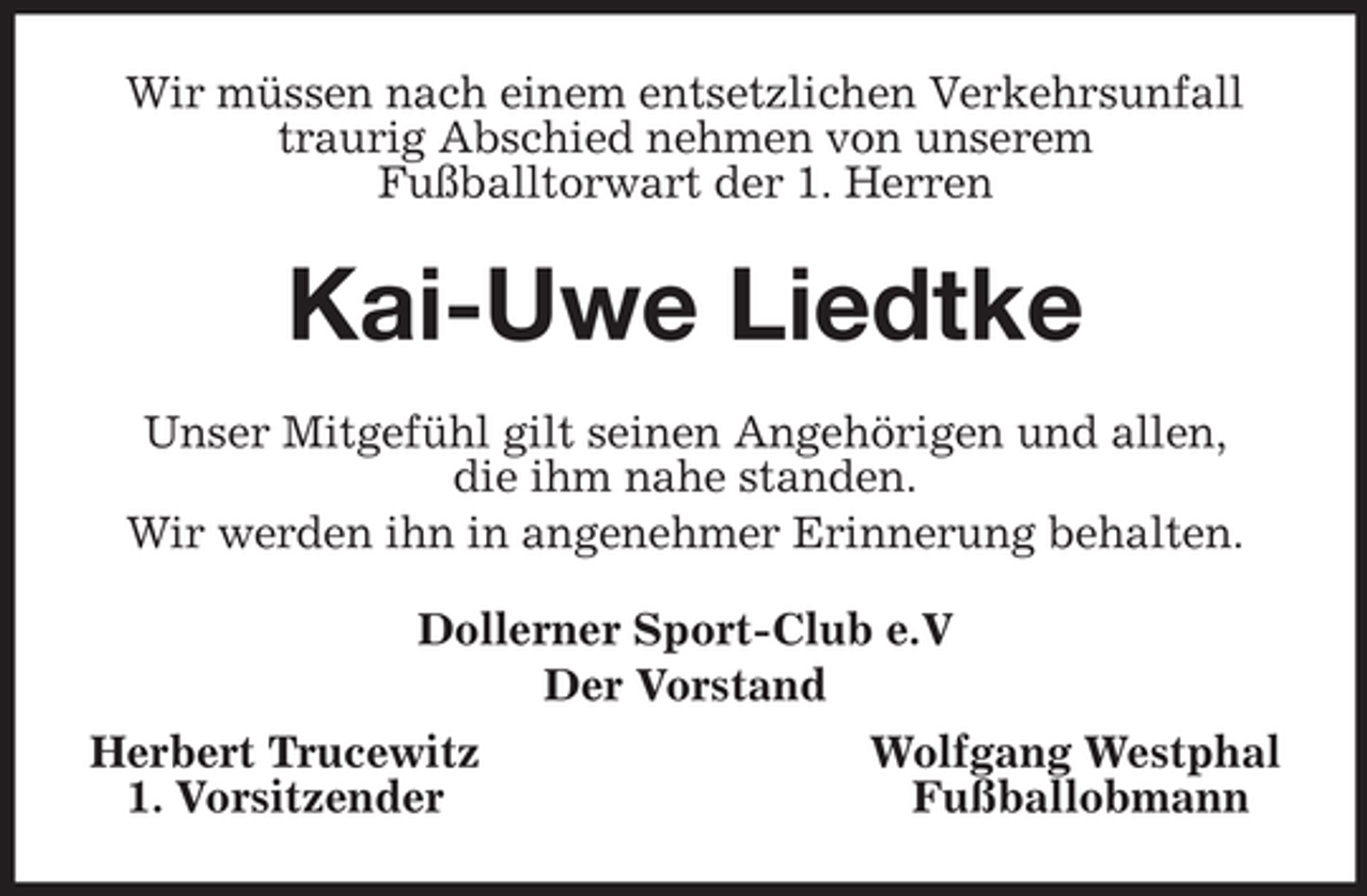 <p>Wir müssen nach einem entsetzlichen Verkehrsunfall traurig Abschied nehmen von unserem<br />Fußballtorwart der 1. Herren<br />Kai-Uwe Liedtke<br />Unser Mitgefühl gilt seinen Angehörigen und allen,<br />die ihm nahe standen.<br />Wir werden ihn in angenehmer Erinnerung behalten.<br />Dollerner Sport-Club e.V<br />Der Vorstand<br />Herbert Trucewitz Wolfgang Westphal<br />1. Vorsitzender Fußballobmann</p>
