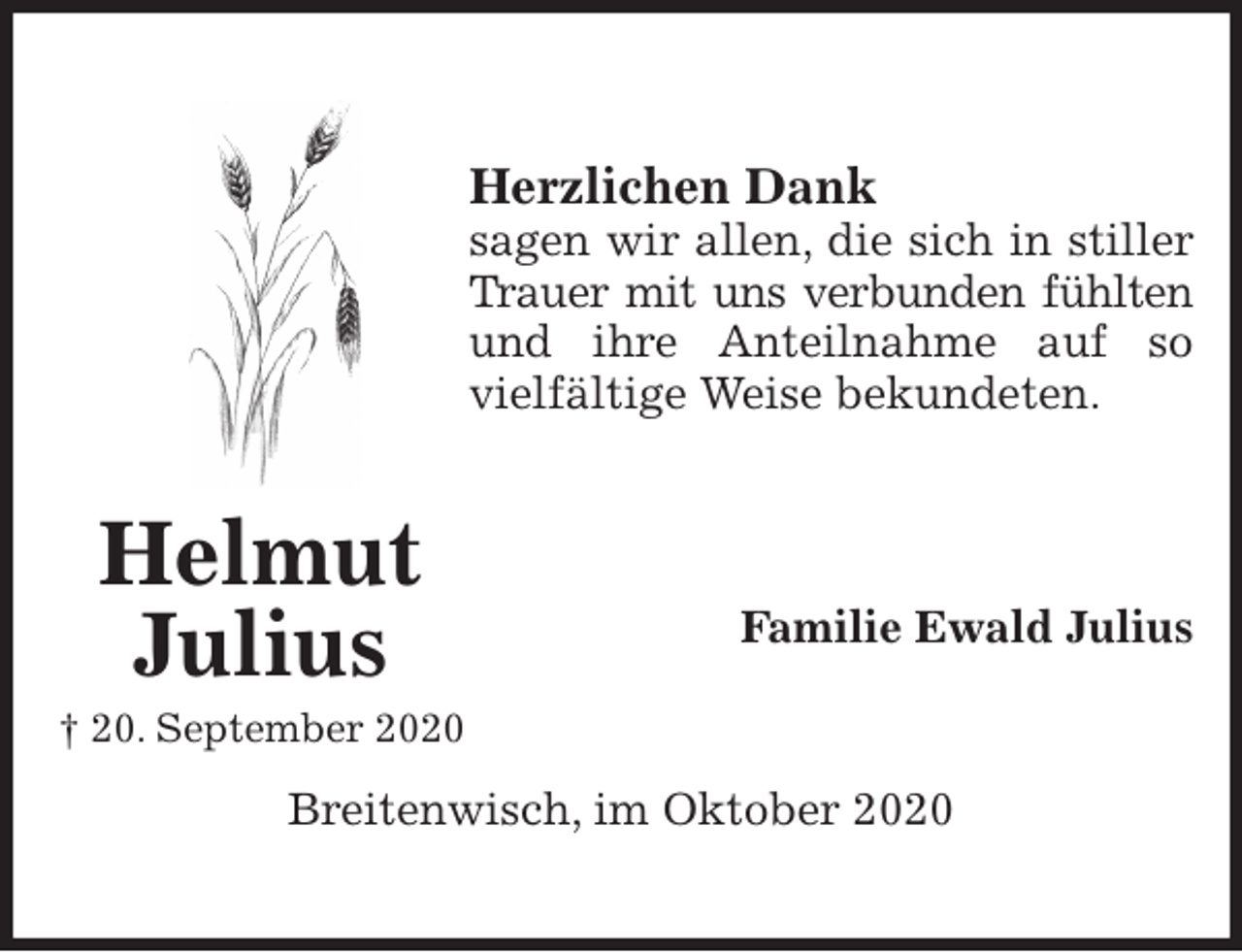 <p>Herzlichen Dank<br />sagen wir allen, die sich in stiller<br />Trauer mit uns verbunden fühlten<br />und ihre Anteilnahme auf so<br />vielfältige Weise bekundeten.</p>
<p>Familie Ewald Julius<br />Breitenwisch, im Oktober 2020<br />Helmut Julius<br />† 20. September 2020</p>