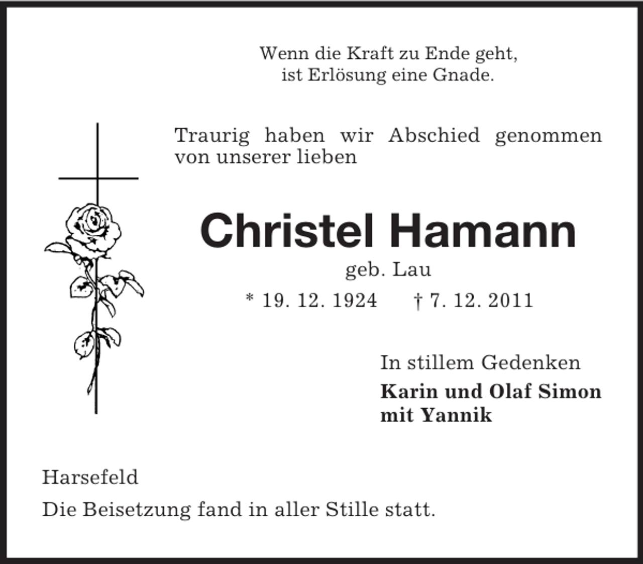 <p>Wenn die Kraft zu Ende geht,<br />ist Erlösung eine Gnade.</p><p>Traurig haben wir Abschied genommen<br />von unserer lieben</p><p>Christel Hamann<br />geb. Lau<br />* 19. 12. 1924<br />† 7. 12. 2011<br />In stillem Gedenken<br />Karin und Olaf Simon<br />mit Yannik<br />Harsefeld<br />Die Beisetzung fand in aller Stille statt.</p>
