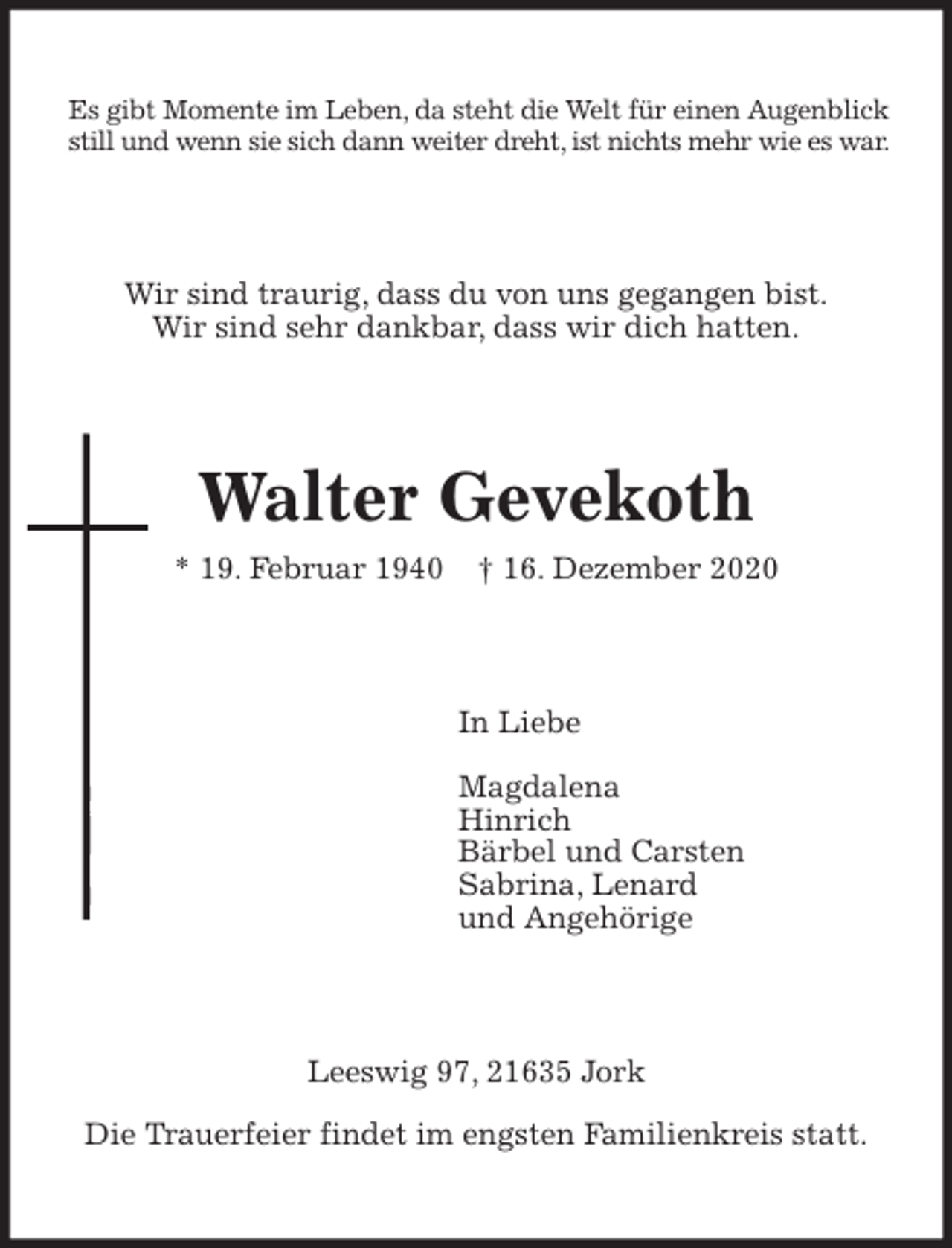 <p>Es gibt Momente im Leben, da steht die Welt für einen Augenblick still und wenn sie sich dann weiter dreht, ist nichts mehr wie es war.<br />Wir sind traurig, dass du von uns gegangen bist.<br />Wir sind sehr dankbar, dass wir dich hatten.<br />Walter Gevekoth<br />* 19. Februar 1940 † 16. Dezember 2020<br />In Liebe</p>
<p>Magdalena<br />Hinrich<br />Bärbel und Carsten<br />Sabrina, Lenard<br />und Angehörige<br />Leeswig 97, 21635 Jork</p>
<p>Die Trauerfeier findet im engsten Familienkreis statt.</p>