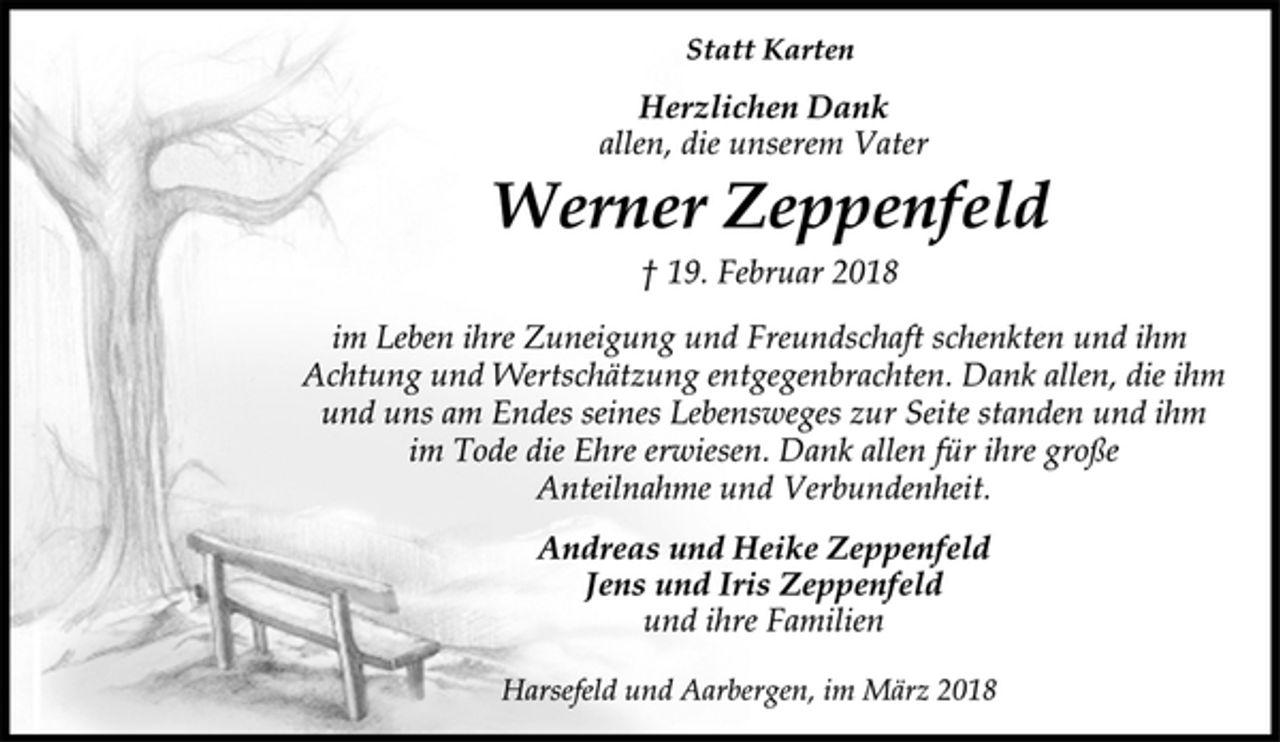 <p>Statt Karten<br />Herzlichen Dank<br />allen, die unserem Vater<br />Werner Zeppenfeld<br />† 19. Februar 2018<br />im Leben ihre Zuneigung und Freundschaft schenkten und ihm<br />Achtung und Wertschätzung entgegenbrachten. Dank allen, die ihm<br />und uns am Endes seines Lebensweges zur Seite standen und ihm<br />im Tode die Ehre erwiesen. Dank allen für ihre große<br />Anteilnahme und Verbundenheit.<br />Andreas und Heike Zeppenfeld<br />Jens und Iris Zeppenfeld<br />und ihre Familien<br />Harsefeld und Aarbergen, im März 2018</p>