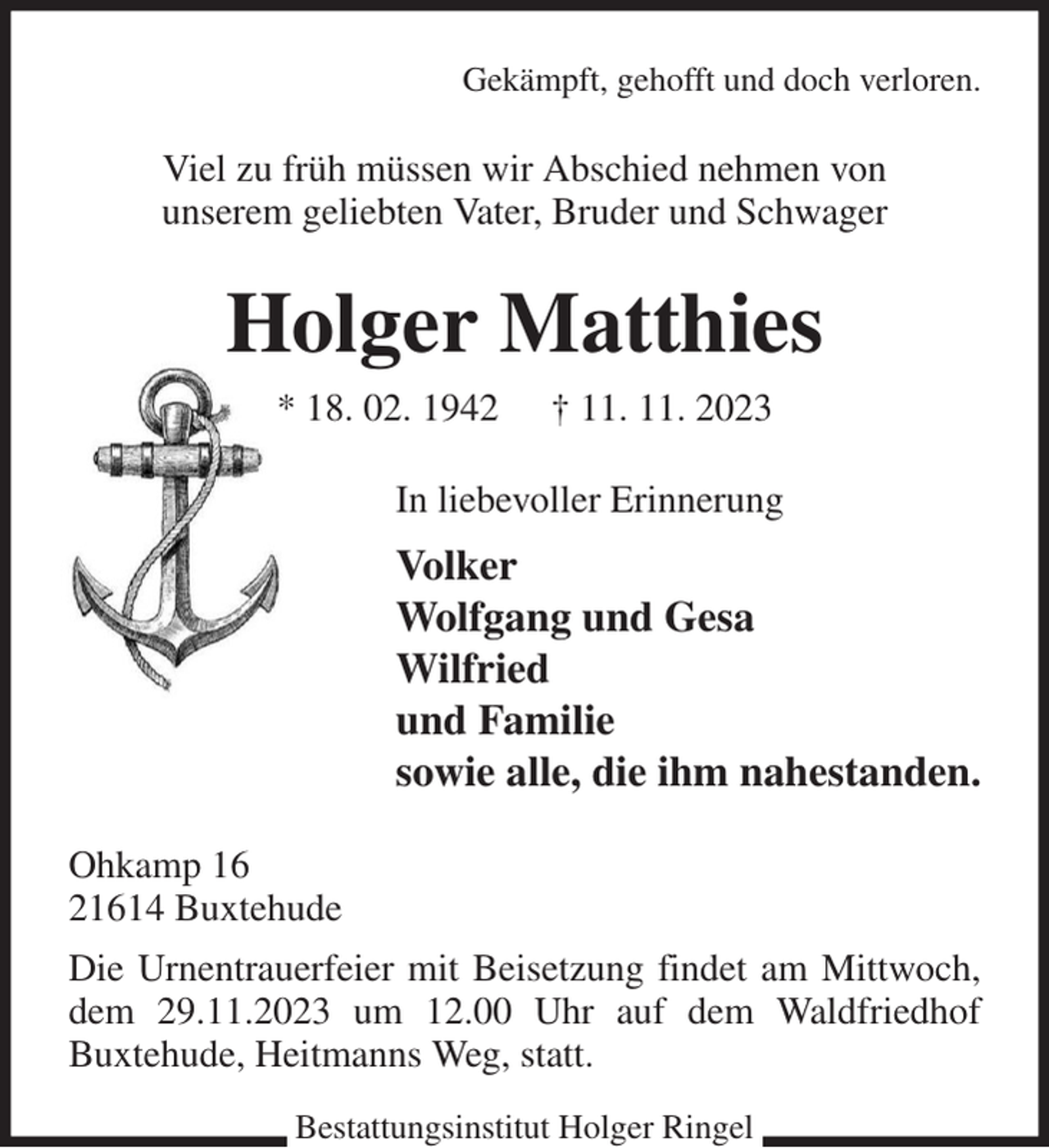 <p>Gekämpft, gehofft und doch verloren.<br />Viel zu früh müssen wir Abschied nehmen von<br />unserem geliebten Vater, Bruder und Schwager<br />Holger Matthies<br />* 18. 02. 1942 † 11. 11. 2023<br />In liebevoller Erinnerung<br />Volker<br />Wolfgang und Gesa<br />Wilfried<br />und Familie<br />sowie alle, die ihm nahestanden.<br />Ohkamp 16<br />21614 Buxtehude<br />Die Urnentrauerfeier mit Beisetzung findet am Mittwoch, dem 29.11.2023 um 12.00 Uhr auf dem Waldfriedhof<br />Buxtehude, Heitmanns Weg, statt.<br />Bestattungsinstitut Holger Ringel</p>