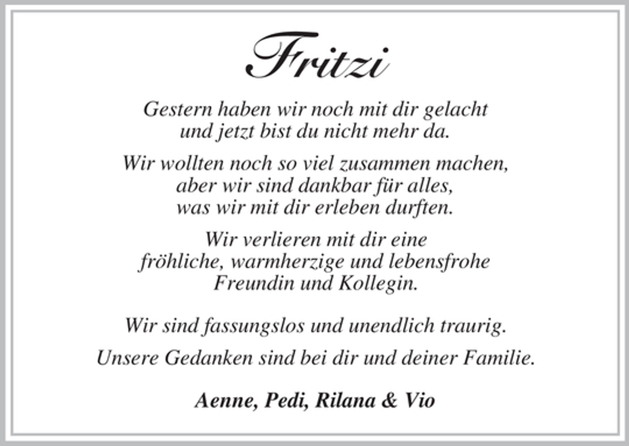 <p>Fritzi<br />Gestern haben wir noch mit dir gelacht und jetzt bist du nicht mehr da. Wir wollten noch so viel zusammen machen, aber wir sind dankbar für alles, was wir mit dir erleben durften. Wir verlieren mit dir eine fröhliche, warmherzige und lebensfrohe Freundin und Kollegin. Wir sind fassungslos und unendlich traurig. Unsere Gedanken sind bei dir und deiner Familie. Aenne, Pedi, Rilana &amp; Vio</p>