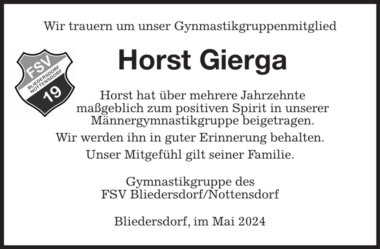 <p>Wir trauern um unser Gynmastikgruppenmitglied<br />Horst Gierga<br />Horst hat über mehrere Jahrzehnte<br />maßgeblich zum positiven Spirit in unserer<br />Männergymnastikgruppe beigetragen.<br />Wir werden ihn in guter Erinnerung behalten.<br />Unser Mitgefühl gilt seiner Familie.<br />Gymnastikgruppe des<br />FSV Bliedersdorf/Nottensdorf<br />Bliedersdorf, im Mai 2024</p>
