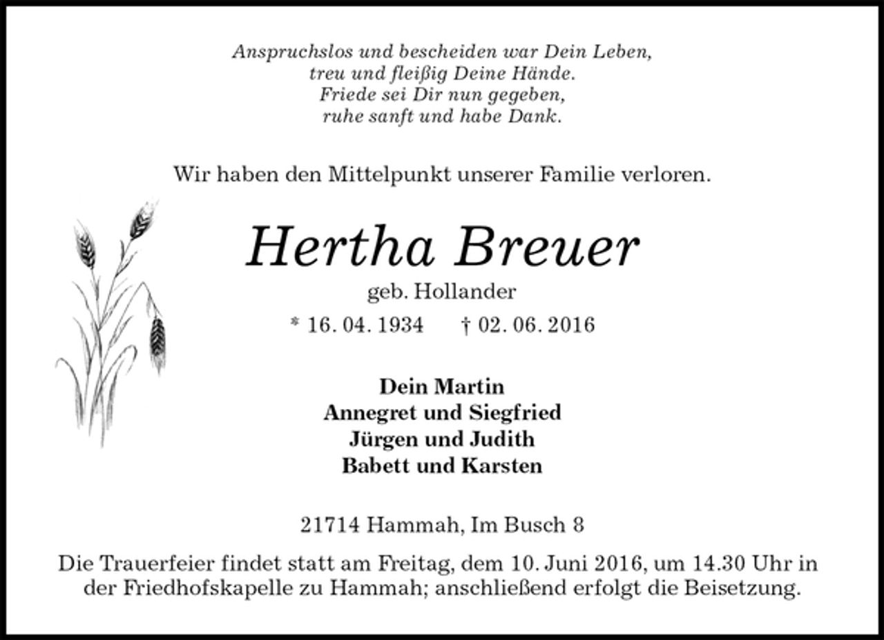 <p>Anspruchslos und bescheiden war Dein Leben,<br />treu und fleißig Deine Hände.<br />Friede sei Dir nun gegeben,<br />ruhe sanft und habe Dank.<br />Wir haben den Mittelpunkt unserer Familie verloren.<br />Hertha Breuer<br />geb. Hollander<br />* 16. 04. 1934 † 02. 06. 2016<br />Dein Martin<br />Annegret und Siegfried<br />Jürgen und Judith<br />Babett und Karsten<br />21714 Hammah, Im Busch 8<br />Die Trauerfeier findet statt am Freitag, dem 10. Juni 2016, um 14.30 Uhr in der Friedhofskapelle zu Hammah; anschließend erfolgt die Beisetzung.</p>