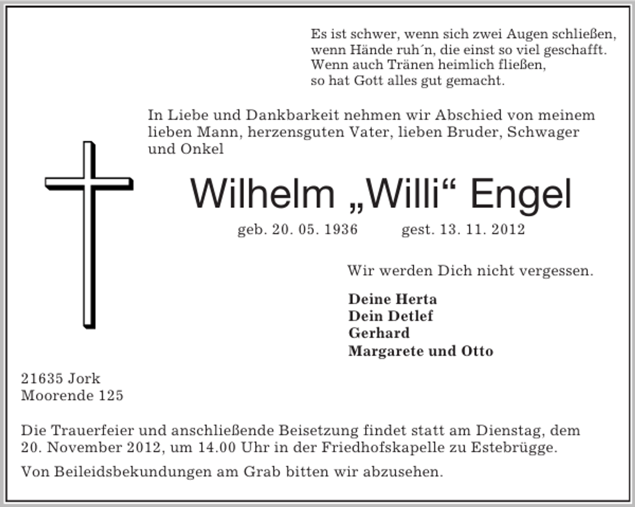 <p>Es ist schwer, wenn sich zwei Augen schließen,<br />wenn Hände ruh´n, die einst so viel geschafft.<br />Wenn auch Tränen heimlich fließen,<br />so hat Gott alles gut gemacht.<br />In Liebe und Dankbarkeit nehmen wir Abschied von meinem<br />lieben Mann, herzensguten Vater, lieben Bruder, Schwager<br />und Onkel<br />Wilhelm „Willi“ Engel<br />geb. 20. 05. 1936 gest. 13. 11. 2012<br />Wir werden Dich nicht vergessen.<br />Deine Herta<br />Dein Detlef<br />Gerhard<br />Margarete und Otto<br />21635 Jork<br />Moorende 125</p><p>Die Trauerfeier und anschließende Beisetzung findet statt am Dienstag, dem<br />20. November 2012, um 14.00 Uhr in der Friedhofskapelle zu Estebrügge.<br />Von Beileidsbekundungen am Grab bitten wir abzusehen.</p>
