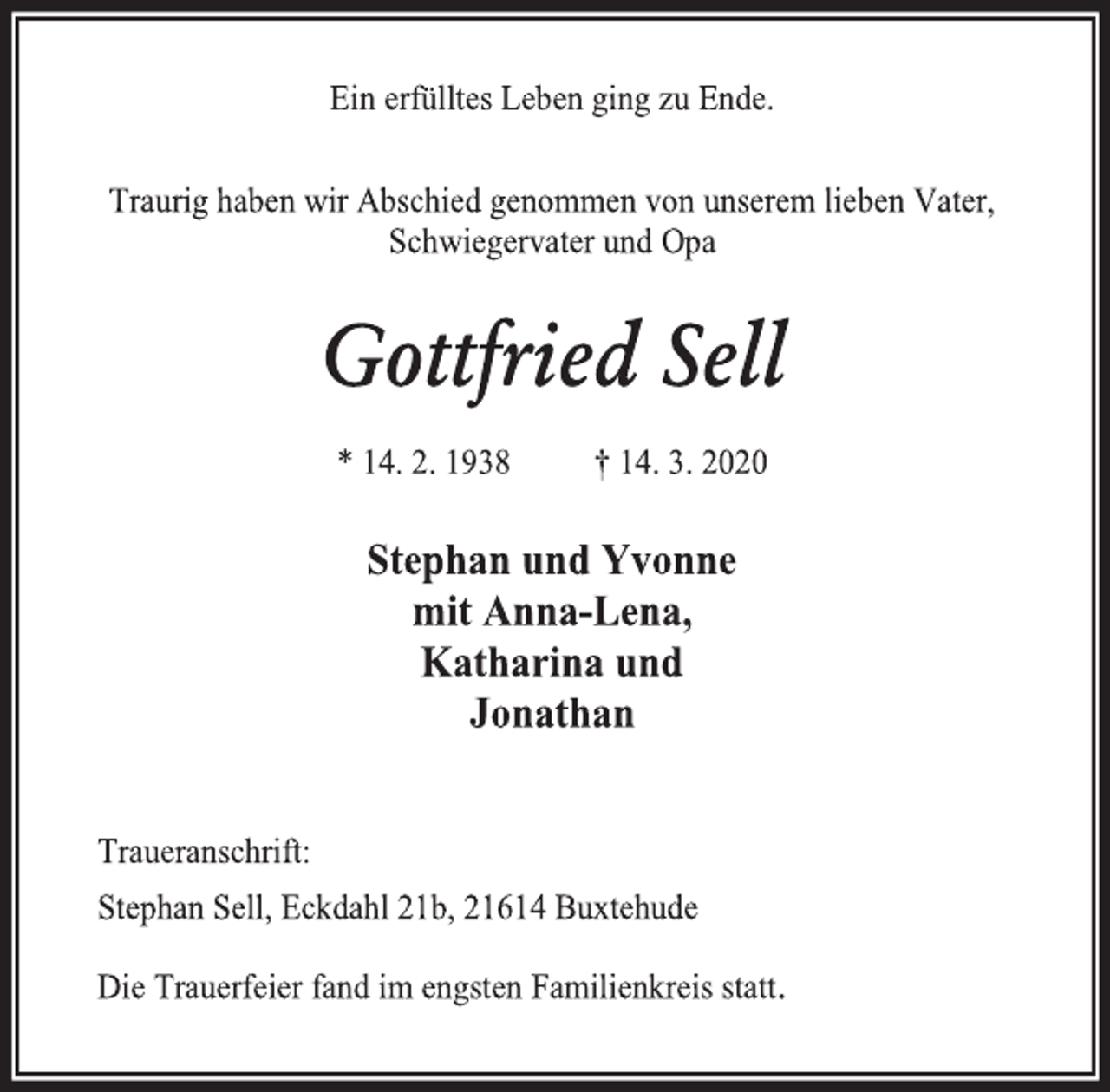 <p>Ein erfülltes Leben ging zu Ende.<br />Traurig haben wir Abschied genommen von unserem lieben Vater, Schwiegervater und Opa<br />Gottfried Sell<br />* 14. 2. 1938 † 14. 3. 2020<br />Stephan und Yvonne<br />mit Anna-Lena,<br />Katharina und<br />Jonathan<br />Traueranschrift:<br />Stephan Sell, Eckdahl 21b, 21614 Buxtehude<br />Die Trauerfeier fand im engsten Familienkreis statt.</p>