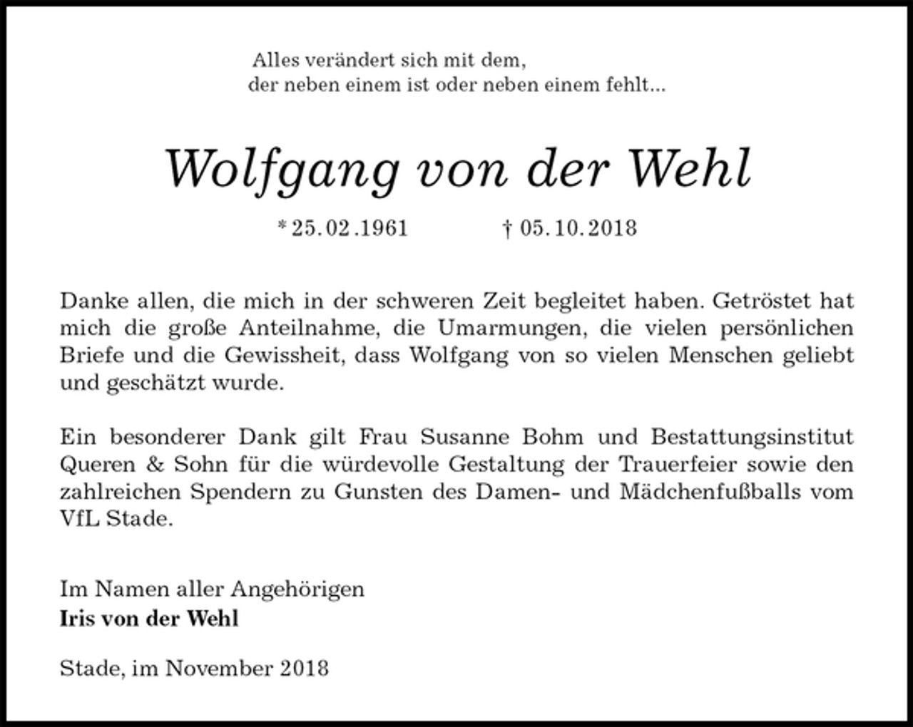 <p>Alles verändert sich mit dem,<br />der neben einem ist oder neben einem fehlt...<br />Wolfgang von der Wehl<br />* 25. 02 .1961 † 05. 10. 2018<br />Danke allen, die mich in der schweren Zeit begleitet haben. Getröstet hat mich die große Anteilnahme, die Umarmungen, die vielen persönlichen Briefe und die Gewissheit, dass Wolfgang von so vielen Menschen geliebt und geschätzt wurde.</p><p>Ein besonderer Dank gilt Frau Susanne Bohm und Bestattungsinstitut Queren &amp; Sohn für die würdevolle Gestaltung der Trauerfeier sowie den zahlreichen Spendern zu Gunsten des Damen- und Mädchenfußballs vom VfL Stade.<br />Im Namen aller Angehörigen<br />Iris von der Wehl</p><p>Stade, im November 2018</p>