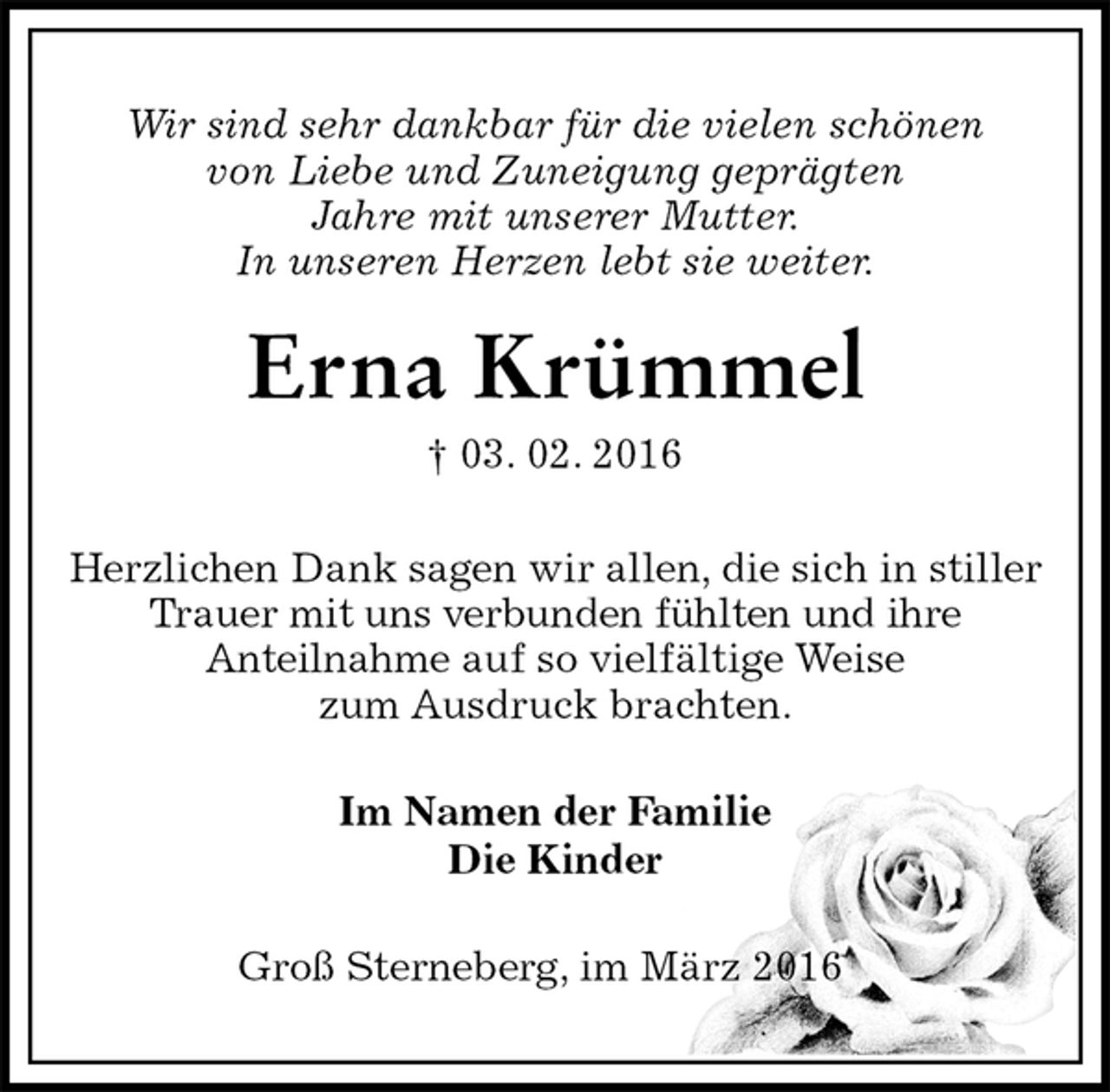 <p>Wir sind sehr dankbar für die vielen schönen<br />von Liebe und Zuneigung geprägten<br />Jahre mit unserer Mutter.<br />In unseren Herzen lebt sie weiter.<br />Erna Krümmel<br />† 03. 02. 2016<br />Herzlichen Dank sagen wir allen, die sich in stiller Trauer mit uns verbunden fühlten und ihre<br />Anteilnahme auf so vielfältige Weise<br />zum Ausdruck brachten.<br />Im Namen der Familie<br />Die Kinder<br />Groß Sterneberg, im März 2016</p>