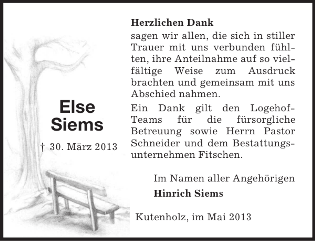 <p>Else<br />Siems<br />† 30. März 2013<br />Herzlichen Dank<br />sagen wir allen, die sich in stiller Trauer mit uns verbunden fühlten, ihre Anteilnahme auf so vielfältige Weise zum Ausdruck brachten und gemeinsam mit uns Abschied nahmen.<br />Ein Dank gilt den Logehof-Teams für die fürsorgliche<br />Betreuung sowie Herrn Pastor Schneider und dem Bestattungsunternehmen Fitschen.<br />Im Namen aller Angehörigen<br />Hinrich Siems<br />Kutenholz, im Mai 2013</p>