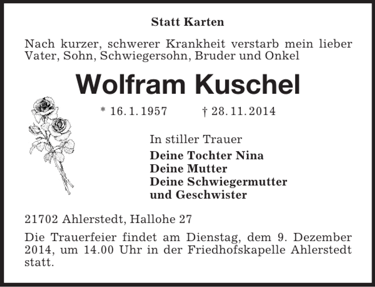 <p>Statt Karten<br />Nach kurzer, schwerer Krankheit verstarb mein lieber Vater, Sohn, Schwiegersohn, Bruder und Onkel<br />Wolfram Kuschel<br />* 16. 1. 1957 † 28. 11. 2014<br />In stiller Trauer<br />Deine Tochter Nina<br />Deine Mutter<br />Deine Schwiegermutter<br />und Geschwister<br />21702 Ahlerstedt, Hallohe 27<br />Die Trauerfeier findet am Dienstag, dem 9. Dezember 2014, um 14.00 Uhr in der Friedhofskapelle Ahlerstedt statt.</p>